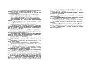 A Essência havia aspirado a Substância, a Substância inalou
a Matéria, a Infinita Circunferência absorveu o Todo.
Espírito, Alma e Corpo tinham o Ser no Não-Ser; não
obstante, nada existia.
Não havia perfeição porque não havia manifestação.
Não havia aroma porque não havia flor.
Não havia a criação porque não havia a necessidade.
Não havia o efeito porque não se manifestava a Causa.
Havia a Inspiração ou a Inalação retida sem a Respiração
Exalada.
A Existência palpitava no seio da não Existência; o Futuro
visível no Eterno Invisível.
Não era o Nada no Nada; era o Ser no Não-Ser.
A causa sem causa envolvia a existência. A Obscuridade
Luminosa absorvia a Luz Obscura; a Eternidade envolvia os tem-
pos. No Útero da Eternidade moviam-se as trevas porque era
hora de dar à Luz: O FILHO.
A Luz absoluta era Treva; o poder Absoluto era Inação.
Não havia Princípio porque não existiam princípios; nem
polaridade porque não existia o centro.
Não havia o poder imaginativo, IMAGINAÇÃO, para mani-
festar seu espírito criado; não vibrava o Espírito para emanar a
Alma; não existia o saber para modelar o corpo.
ISTO FOI ANTES DO PRINCIPIO.
No princípio o Uno assoma no Zero e forma todos os nú-
meros.
No princípio, a Eterna Letra I se manifesta no «O» e o I O
forma todo o Cosmos.
O Raio se traça na Circunferência e mede a Eclíptica.
«No Princípio era o Verbo e o Verbo era com Deus e pelo
Verbo tudo o que está feito foi feito».
O Aquilo manifestou Aquele e a Forma ocupou o Espaço.
O Tempo mediu a Duração; a Mente vislumbrou a Cons-
ciência e o Número iluminou o Fenómeno.
O Um dividiu o Zero em Dois formando as duas polaridades
para converter-se com elas em Trindade.
A Trindade emanou os Sete; dos Sete brotaram os Doze e o
Não-Ser fez-se Ser; não obstante o Não-Ser continua oculto
no Ser, os Doze nos Sete, os Sete nos Três e os Três no UM EU.
A Eterna Letra «O» exalou de suas entranhas a Eterna letra
«I O» e o I centro do «O» forma duas polaridades: Atração e
Repulsão; porém, a causa da atração e da repulsão move-se em
linha reta e as três forças: extensão, repulsão e atração formam
o «A», o triângulo dentro da letra «O» (A): Espírito, Alma, Corpo,
fizeram-se carne em o Absoluto.
Desde então as Três Forças manifestam sua ação e permitem
a perfeição na manifestação.
A flor expeliu seu aroma, a necessidade criou e a causa
manifestou o efeito.
O Alento Aspirado exalou e o visível teve o Ser do Invisível;
a Luz escura brilhou na Obscuridade Luminosa.
A mudança manifestou o tempo no útero da Eternidade.
No princípio expressaram-se dois princípios: Masculino e
Feminino. ,
No Princípio Absoluto vibrou de dentro para fora o Espirito; o
Espírito emanou a Alma e a Alma construiu o Corpo-Forma.
Este é o princípio dos Princípios; Origem das Origens:
ESTE É O GÉNESIS.
 