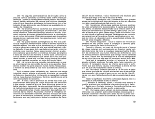 343. Na segunda, permanecem os de devoção e amor a
Deus tal como o concebeu sua mente; todos vivem ávidos por
beatitude. Quando o Iniciado penetra nessa parte do seu mundo
interno, sente a atmosfera de piedade que criou nas passadas
vidas por sua devoção e entusiasmo de comunicar-se com o Ser
Adorado. Esses átomos são para fortalecer as qualidades do co
ração e da inteligência.
344. Na terceria acham-se os átomos e as almas sinceras e
nobres que consagram seus serviços à humanidade. Como têm
muita sabedoria, melhoram sempre o estado do mundo. Ensi
nam e inspiram ao homem projetos filantrópicos e a concepção
de um mundo de bondade. O ser desinteressado está impregnado
desses átomos: realiza as obras mais gigantescas do mundo sem
pedir recompensa.
345. Na quarta residem as inteligências da Arte e da Ciên
cia que inspiram à mente humana a ideia do adianto espiritual às
elevadas esferas. São elas as que derramam sua luz e inspiração
sobre os génios em matéria de arte; aos sábios levantam o véu
da Natureza. Esses seres têm a verdadeira inspiração, o dom da
profecia e dos inventos. Nessa etapa recebe o homem a sabe
doria celestial para decifrar os mistérios de todas as religiões
e torna-se instrutor dos homens. A mente pode comunicar-se
com os mestres e reformadores que vieram ao mundo pois que,
nessa divisão, já pode falar com seu próprio mestre que reside
na pineal e esta se converteu em trono do Espírito Santo.
346. Há homens de uma evolução mais adiantada: os que
se emanciparam da escravidão da carne e das paixões. Seus
átomos residem na quinta etapa do mundo mental. Nessa etapa,
o homem e a alma sentem a vida real e a existência sublime da
alma.
Aqui a pessoa obtém verdadeira paz, descobre sua senda
individual, pode ir adiante e retroceder à vontade na imensidão
da Natureza, descobrindo e conhecendo as operações imutáveis
sob os mais diversos fenómenos. Sentirá a existência da alma
sem necessidade de raciocínio.
347. À sexta, vão os átomos e as almas dos seres que
experimentam débil apego às coisas temporais e se dedicaram
à vida superior: intelectual e moral. Seus átomos os ajudam a tra
balhar pelo bem, depurando, de seus veículos inferiores, restos
de males incomparáveis com sua natureza íntima que o ser sente
em si; adquirindo certas virtudes respondem às exigências irre
sistíveis da voz interior. Aqui sente o homem a Inteligência Di
vina em suas atividades criadoras, estuda a evolução de todos
os seres e resolve seus problemas, porque, nessa etapa, cada
fenómeno tem seu justo valor e todos os mistérios de Deus
deixam de ser mistérios. Todo o insondável será resolvido pela
intuição que rasga o véu da lei de causa e efeito.
Nessa etapa a alma goza com a comunhão de outras grandes
almas que cumpriram sua evolução terrestre e vibra em harmonia
com eles, assemelhando-se-lhes pouco a pouco.
348. Na sétima e última etapa, estão os átomos e as almas
de seres completamente evolucionados. É a porta que conduz à
vida eterna. Os átomos dessa divisão são a fonte do saber e da
moral que derramam sua sublime energia pelo corpo. Daí pro
vém a inspiração do génio. Nessa etapa, vivem os Iniciados, com
ou sem corpos ou veículos inferiores. Estão sempre em contacto
permanente com a Consciência Divina e identificados com a Von
tade do Intimo. Já não podem sentir a separatividade embora não
tenham ainda chegado a Mestres.
349. Muitos perguntam: «Qual o objetivo do Iniciado ao
penetrar em seu próprio corpo e conseguir o caminho para
o mundo interno por meio da Iniciação?»
Quando o homem, por meio da Iniciação perde o' apego
às coisas materiais por sua aspiração ao Superior, perde tam-
bém todo temor da morte e a qualquer desgraça ilusória. Então,
tem de penetrar em seu mundo interno para enfrentar-se com
os átomos animais e demoníacos que consigo traz há centenas
de vidas. Depois tem de desintegrá-los e fazê-los desaparecer
de seu corpo para que eète seja um verdadeiro templo do Eu Sou.
Para isso é necessário arrostar o Fantasma do Umbral,
aquela entidade tenebrosa formada pelos fatos passados do
homem. É necessário descer ao inferno para sentir o sofri-
mento que aos demais, causou e desarraigar a árvore do mal
que em sua natureza pfantou desde o começo.
350. No inferno podemos perceber a Lei de causa e efeito
que ensina que toda dor infligida aos demais tem de ser sofrida
pelo causador. Ao chegar a este mundo tem ele de identifi
car-se com seus habitantes sofrendo as consequências de seus
atos.
Esse é o significado do enterro na Iniciação Egípcia, isto é, o
descenso às profundezas do seu eu inferior.
O tormento é tremendo; porém, o Iniciado está sempre vi-
giado e auxiliado por seu Mestre Interno embora não o saiba.
Basta que o Iniciado invoque a Consciência Divina para
que o Mestre apareça em seu auxílio e reelevação.
351. Os magos negros utilizam os átomos dessas etapas
inferiores e os projetam sobre determinadas pessoas para in
fluenciar e dominar o mundo com a arma do mal. Quando o Ini
ciado a eles desce, tratam de convencê-lo da inutilidade de sua
180 181
 