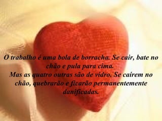O trabalho é uma bola de borracha. Se cair, bate no chão e pula para cima.  Mas as quatro outras são de vidro. Se caírem no chão, quebrarão e ficarão permanentemente danificadas. 