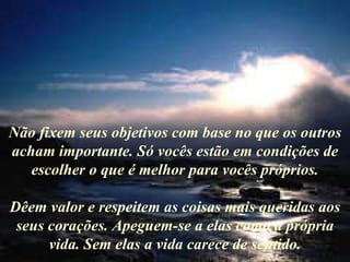 Não fixem seus objetivos com base no que os outros acham importante. Só vocês estão em condições de escolher o que é melhor para vocês próprios. Dêem valor e respeitem as coisas mais queridas aos seus corações. Apeguem-se a elas como a própria vida. Sem elas a vida carece de sentido. 