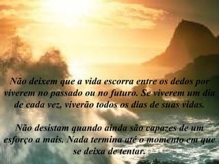 Não deixem que a vida escorra entre os dedos por viverem no passado ou no futuro. Se viverem um dia de cada vez, viverão todos os dias de suas vidas. Não desistam quando ainda são capazes de um esforço a mais. Nada termina até o momento em que se deixa de tentar. 