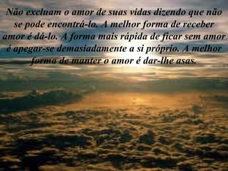 Não excluam o amor de suas vidas dizendo que não se pode encontrá-lo. A melhor forma de receber amor é dá-lo. A forma mais rápida de ficar sem amor é apegar-se demasiadamente a si próprio. A melhor forma de manter o amor é dar-lhe asas. 
