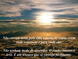 Não corram tanto pela vida a ponto de esquecerem onde estiveram e para onde vão. Não tenham medo de aprender. O conhecimento é leve. É um tesouro que se carrega facilmente. 