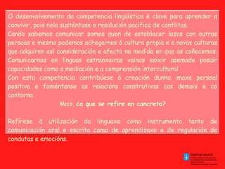 O desenvolvemento da competencia lingüística é clave para aprender a convivir, pois nela susténtase a resolución pacífica de conflitos.  Cando sabemos comunicar somos quen de establecer lazos con outras persoas e mesmo podemos achegarnos á cultura propia e a novas culturas que adquiren así consideración e afecto na medida en que as coñecemos. Comunicarnos en linguas estranxeiras vainos esixir asemade posuír capacidades como a mediación e a comprensión intercultural Con esta competencia contribúese á creación dunha imaxe persoal positiva e foméntanse as relacións construtivas cos demais e co contorno. Mais,  ¿a que se refire en concreto?   Refírese á utilización da linguaxe como instrumento tanto de comunicación oral e escrita como de aprendizaxe e de regulación de condutas e emocións.   