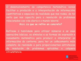 O desenvolvemento da competencia matemática vainos facilitar a produción e a interpretación de informacións cuantitativas e espaciais da realidade que nos rodea; de tal xeito que nos capacita para a resolución de problemas relacionados coa vida diaria e o mundo laboral. Mais,  ¿a que se refire en concreto?   Refírese á habilidade para utilizar números e as súas operacións básicas, os símbolos e as formas de expresión e razoamento matemático para producir e interpretar as informacións do contorno, para ter un coñecemento máis completo da realidade e para proporcionarnos estratexias de resolución de problemas aplicables a calquera circunstancia. 