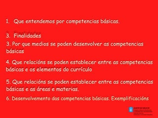 Que entendemos por competencias básicas.  Finalidades 3. Por que medios se poden desenvolver as competencias básicas 4. Que relacións se poden establecer entre as competencias básicas e os elementos do currículo 5. Que relacións se poden establecer entre as competencias básicas e as áreas e materias. 6. Desenvolvemento das competencias básicas. Exemplificacións  