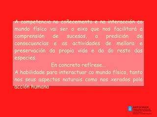 A competencia no coñecemento e na interacción co mundo físico vai ser o eixo que nos facilitará a comprensión de sucesos, a predición de consecuencias e as actividades de mellora e preservación da propia vida e da do resto das especies. En concreto refírese... A habilidade para interactuar co mundo físico, tanto nos seus aspectos naturais como nos xerados pola acción humana 