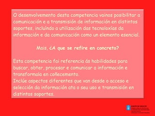 O desenvolvemento desta competencia vainos posibilitar a comunicación e a transmisión de información en distintos soportes, incluíndo a utilización das tecnoloxías da información e da comunicación como un elemento esencial. Mais,  ¿A que se refire en concreto? Esta competencia fai referencia ás habilidades para buscar, obter, procesar e comunicar a información e transformala en coñecemento. Inclúe aspectos diferentes que van desde o acceso e selección da información ata o seu uso e transmisión en distintos soportes. 