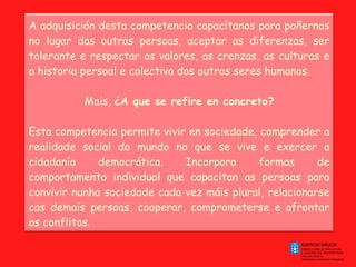 A adquisición desta competencia capacítanos para poñernos no lugar das outras persoas, aceptar as diferenzas, ser tolerante e respectar os valores, as crenzas, as culturas e a historia persoal e colectiva dos outros seres humanos. Mais,  ¿A que se refire en concreto? Esta competencia permite vivir en sociedade, comprender a realidade social do mundo no que se vive e exercer a cidadanía democrática. Incorpora formas de comportamento individual que capacitan as persoas para convivir nunha sociedade cada vez máis plural, relacionarse cas demais persoas, cooperar, comprometerse e afrontar os conflitos. 