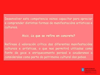 Desenvolver esta competencia vainos capacitar para apreciar e comprender distintas formas de manifestacións artísticas e culturais. Mais,  ¿a que se refire en concreto? Refírese á valoración crítica das diferentes manifestacións culturais e artísticas, o que nos permitirá utilizalas como fonte de goce e enriquecemento persoal e axudaranos a consideralas como parte do patrimonio cultural dos pobos. 