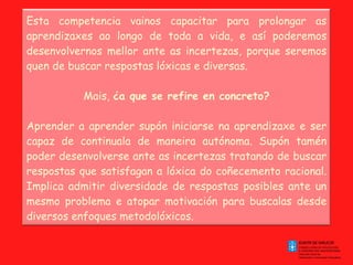 Esta competencia vainos capacitar para prolongar as aprendizaxes ao longo de toda a vida, e así poderemos desenvolvernos mellor ante as incertezas, porque seremos quen de buscar respostas lóxicas e diversas. Mais,  ¿a que se refire en concreto? Aprender a aprender supón iniciarse na aprendizaxe e ser capaz de continuala de maneira autónoma. Supón tamén poder desenvolverse ante as incertezas tratando de buscar respostas que satisfagan a lóxica do coñecemento racional. Implica admitir diversidade de respostas posibles ante un mesmo problema e atopar motivación para buscalas desde diversos enfoques metodolóxicos. 