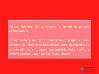 Cando falamos de autonomía e iniciativa persoal  referímonos... á posibilidade de optar con criterio propio e levar adiante as iniciativas necesarias para desenvolver a opción elixida e facerse responsable dela, tanto no ámbito persoal como no social ou laboral. 