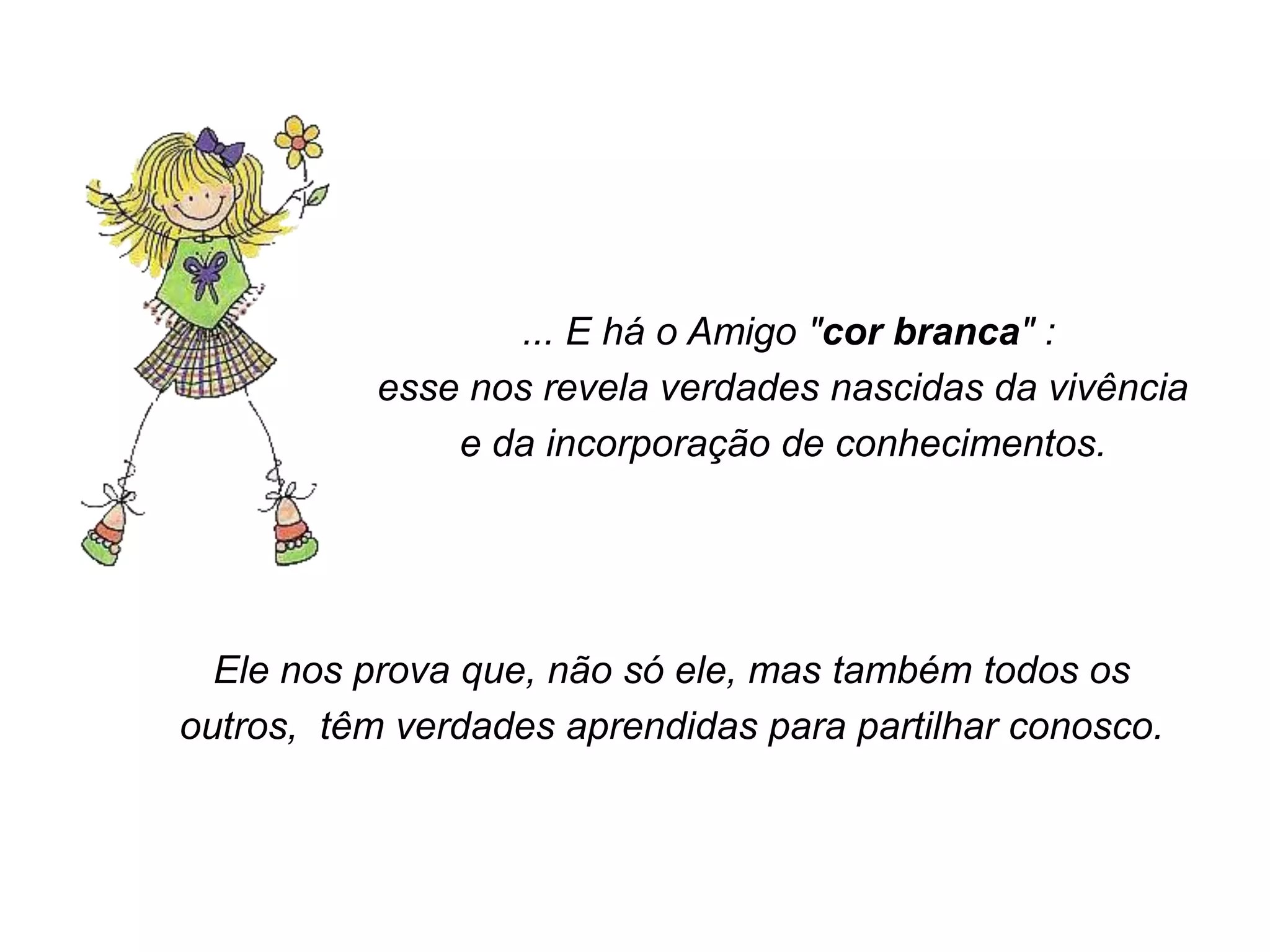 ... E há o Amigo "cor branca" :
           esse nos revela verdades nascidas da vivência
               e da incorporação de conhecimentos.




  Ele nos prova que, não só ele, mas também todos os
outros, têm verdades aprendidas para partilhar conosco.
 