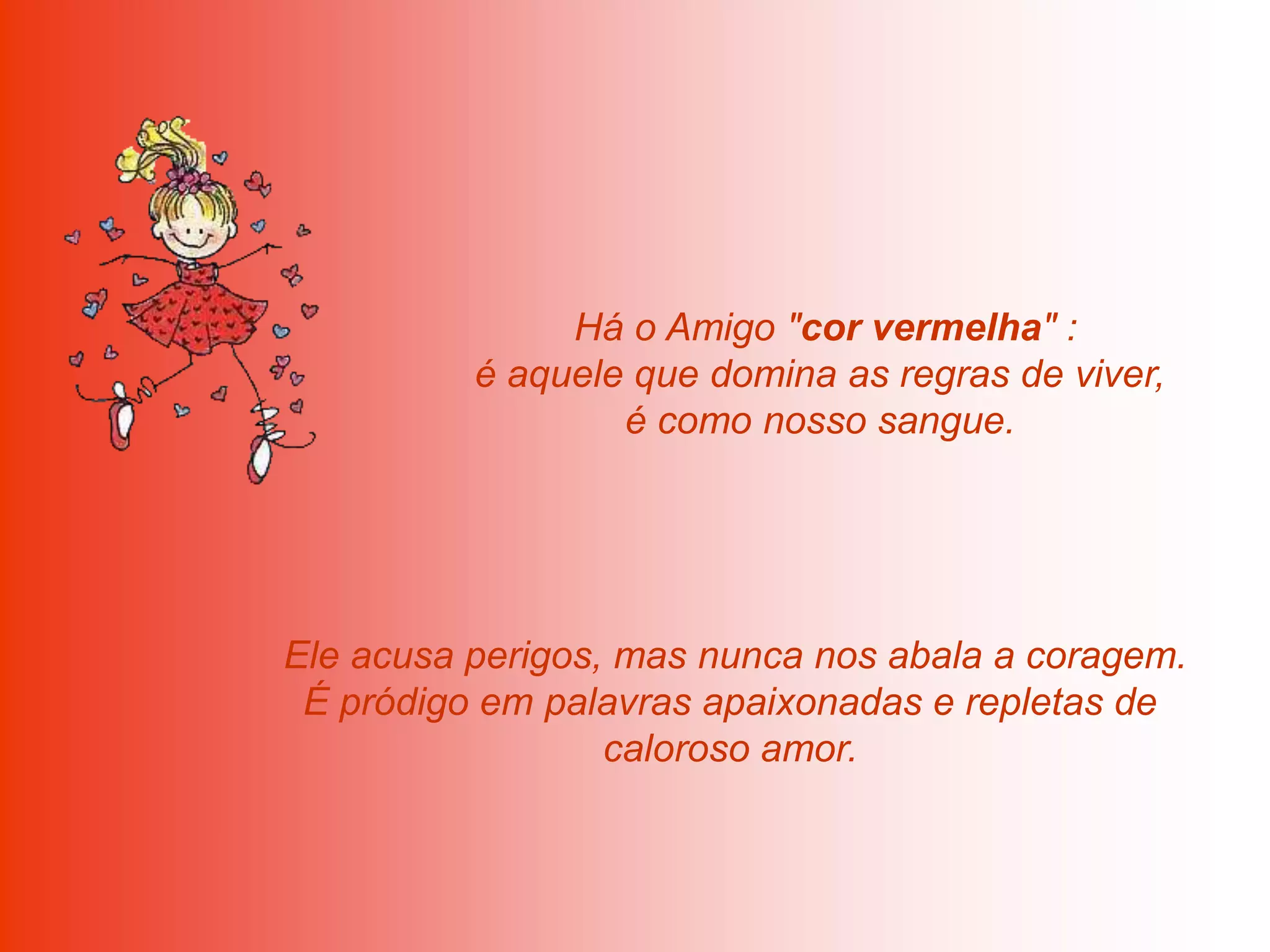 Há o Amigo "cor vermelha" :
          é aquele que domina as regras de viver,
                  é como nosso sangue.




Ele acusa perigos, mas nunca nos abala a coragem.
 É pródigo em palavras apaixonadas e repletas de
                  caloroso amor.
 