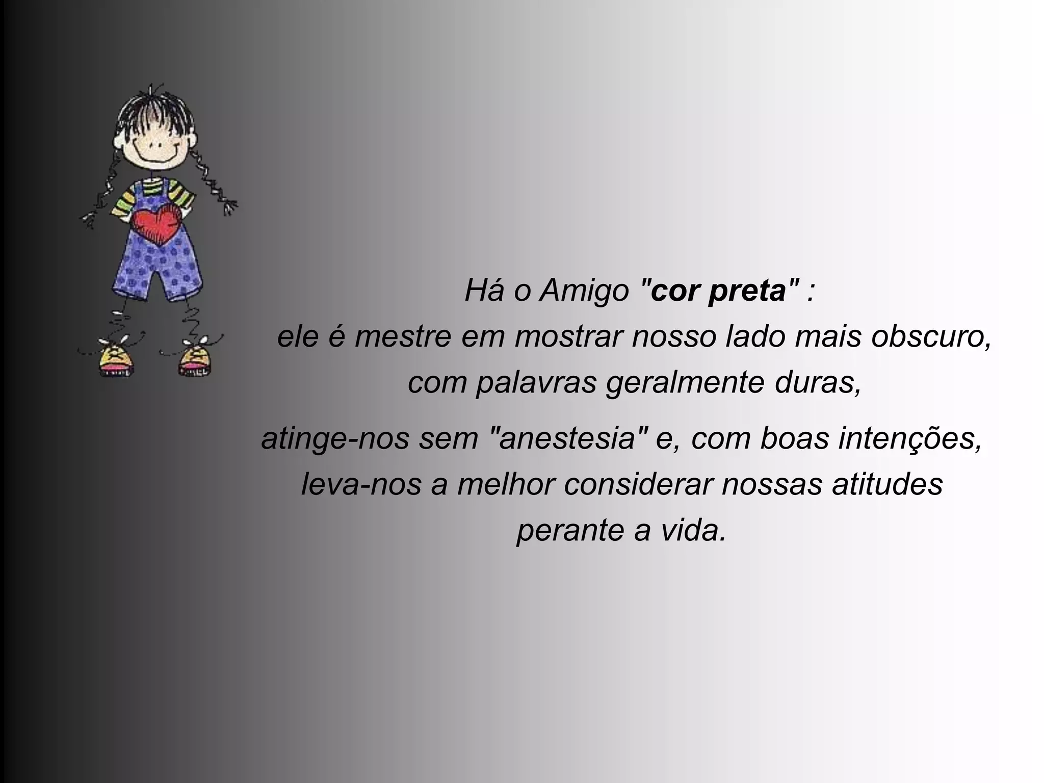 Há o Amigo "cor preta" :
 ele é mestre em mostrar nosso lado mais obscuro,
          com palavras geralmente duras,
atinge-nos sem "anestesia" e, com boas intenções,
   leva-nos a melhor considerar nossas atitudes
                 perante a vida.
 