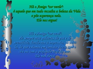 Há o Amigo "cor verde":  é aquele que em tudo ressalta a beleza da Vida e põe esperança nela.  Ele nos ergue! Há o Amigo "cor azul": ele sempre traz palavras de paz e de serenidade, dando-nos a impressão, ao ouvi-lo, de que estamos em contato direto com o céu ou com o profundo azul do mar.  Ele nos eleva! 
