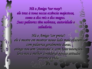 Há o Amigo "cor roxa": ele traz à tona nossa essência majestosa, como a dos reis e dos magos.  Suas palavras têm nobreza, autoridade e sabedoria.   Há o Amigo "cor preta": ele é mestre em mostrar nosso lado mais obscuro, com palavras geralmente duras, atinge-nos sem "anestesia" e, com boas intenções, leva-nos a melhor considerar nossas atitudes perante a vida. 