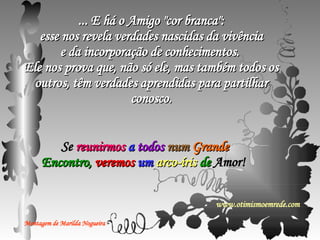 ... E há o Amigo "cor branca": esse nos revela verdades nascidas da vivência e da incorporação de conhecimentos.  Ele nos prova que, não só ele, mas também todos os outros, têm verdades aprendidas para partilhar conosco. Se  reunirmos  a  todos  num  Grande  Encontro,  veremos  um  arco-íris  de  Amor!  Montagem de Marilda Nogueira www.otimismoemrede.com 