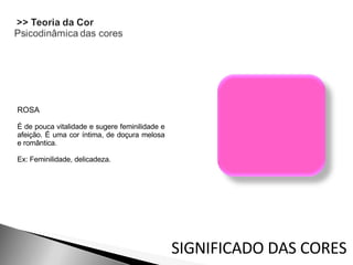 ROSA É de pouca vitalidade e sugere feminilidade e afeição. É uma cor íntima, de doçura melosa e romântica.  Ex: Feminilidade, delicadeza. SIGNIFICADO DAS CORES 