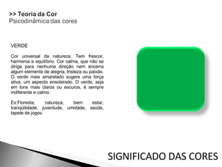 VERDE Cor universal da natureza. Tem frescor, harmonia e equilíbrio. Cor calma, que não se dirige para nenhuma direção nem encerra algum elemento de alegria, tristeza ou paixão. O verde mais amarelado sugere uma força ativa, um aspecto ensolarado. O verde, seja em tons mais claros ou escuros, é sempre indiferente e calmo.  Ex:Floresta, natureza, bem estar, tranqüilidade, juventude, umidade, saúde, tapete de jogos. SIGNIFICADO DAS CORES 