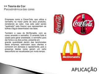 Empresas como a Coca-Cola, que utiliza o vermelho na maior parte de seus produtos, remetendo ao calor, mas este calor sendo "quebrado" pelo frescor que representam as bolhas d'àgua desenhadas nas latas. Também o caso do Mc'Donalds, com as cores amarelo e vermelho. O amarelo forte é usado para gerar ansiedade, o vermelho para dar fome e os dois juntos, presente em  grande quantidade dentro das lanchonetes desta empresa, estimulam seus clientes a comerem em demasia e rapidamente, pois a presença destas cores geram um certo desconforto se visualizadas por muito tempo. APLICAÇÃO  