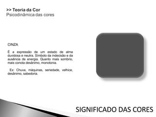 CINZA  É a expressão de um estado de alma duvidosa e neutra. Símbolo da indecisão e da ausência de energia. Quanto mais sombrio, mais conota desânimo, monotonia. Ex: Chuva, máquinas, seriedade, velhice, desânimo, sabedoria. SIGNIFICADO DAS CORES 