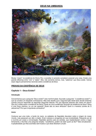 7
DEUS NA UMBANDA
Muitos “creem” na existência do Divino Pai, e acreditar é somente considerar possível uma coisa. Existe uma
grande diferença entre “crer” e “saber”. Nós, não somente cremos, mas, “sabemos” que Deus existe. Vamos
expor alguns pensamentos racionais sobre a existência de Deus:
PROVAS DA EXISTÊNCIA DE DEUS
Capítulo 1 – Deus Existe?
Introdução
Convenhamos que a pergunta “Deus existe?” esta mal formulada. Equivale a perguntar: “a existência existe?” o
que se constitui um disparato contrassenso. Mas este desafio que a segunda lição deste texto decide enfrentar
quando procura responder as seguintes perguntas básicas: Por que algumas pessoas não creem em Deus?
Que diz a bíblia sobre a existência de Deus? Quais as cinco evidências racionais da existência de Deus? Deus
é uma força cósmica, ou um ser pessoal? Quais são os seus atributos? Qual é a maneira correta de O
adorarmos? Por que é importante conhecê-lo?
Início
Conta-se que uma noite, a bordo do navio, os soldados de Napoleão discutiam sobre a origem do nosso
mundo, mas passavam por alto o criador. Eram ruidosos e arrogantes em sua incredulidade. Passando por ali
e ouvindo por acaso a conversação, Napoleão apontou para as estrelas, que resplandeciam contra o negro
firmamento, e fez-lhes uma pergunta simples: “cavalheiros, podem me dizer quem as fez?” Eles emudeceram.
A perplexidade que lhes acometeu bem ilustra o que disse Abraham Lincoln:
 