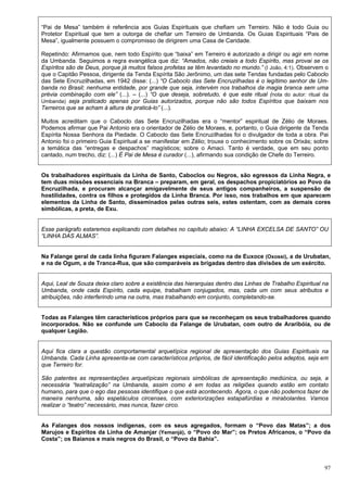 97
“Pai de Mesa” também é referência aos Guias Espirituais que chefiam um Terreiro. Não é todo Guia ou
Protetor Espiritual que tem a outorga de chefiar um Terreiro de Umbanda. Os Guias Espirituais “Pais de
Mesa”, igualmente possuem o compromisso de dirigirem uma Casa de Caridade.
Repetindo: Afirmamos que, nem todo Espírito que “baixa” em Terreiro é autorizado a dirigir ou agir em nome
da Umbanda. Seguimos a regra evangélica que diz: “Amados, não creiais a todo Espírito, mas provai se os
Espíritos são de Deus, porque já muitos falsos profetas se têm levantado no mundo.” (I João, 4:1). Observem o
que o Capitão Pessoa, dirigente da Tenda Espírita São Jerônimo, um das sete Tendas fundadas pelo Caboclo
das Sete Encruzilhadas, em 1942 disse: (...) “O Caboclo das Sete Encruzilhadas é o legítimo senhor de Um-
banda no Brasil; nenhuma entidade, por grande que seja, intervém nos trabalhos da magia branca sem uma
prévia combinação com ele” (...). – (...) “O que deseja, sobretudo, é que este ritual (nota do autor: ritual da
Umbanda) seja praticado apenas por Guias autorizados, porque não são todos Espíritos que baixam nos
Terreiros que se acham à altura de praticá-lo” (...).
Muitos acreditam que o Caboclo das Sete Encruzilhadas era o “mentor” espiritual de Zélio de Moraes.
Podemos afirmar que Pai Antonio era o orientador de Zélio de Moraes, e, portanto, o Guia dirigente da Tenda
Espírita Nossa Senhora da Piedade. O Caboclo das Sete Encruzilhadas foi o divulgador de toda a obra. Pai
Antonio foi o primeiro Guia Espiritual a se manifestar em Zélio; trouxe o conhecimento sobre os Orixás; sobre
a temática das “entregas e despachos” magísticos; sobre o Amaci. Tanto é verdade, que em seu ponto
cantado, num trecho, diz: (...) É Pai de Mesa é curador (...), afirmando sua condição de Chefe do Terreiro.
Os trabalhadores espirituais da Linha de Santo, Caboclos ou Negros, são egressos da Linha Negra, e
tem duas missões essenciais na Branca – preparam, em geral, os despachos propiciatórios ao Povo da
Encruzilhada, e procuram alcançar amigavelmente de seus antigos companheiros, a suspensão de
hostilidades, contra os filhos e protegidos da Linha Branca. Por isso, nos trabalhos em que aparecem
elementos da Linha de Santo, disseminados pelas outras seis, estes ostentam, com as demais cores
simbólicas, a preta, de Exu.
Esse parágrafo estaremos explicando com detalhes no capítulo abaixo: A “LINHA EXCELSA DE SANTO” OU
“LINHA DAS ALMAS”.
Na Falange geral de cada linha figuram Falanges especiais, como na de Euxoce (Oxossi), a de Urubatan,
e na de Ogum, a de Tranca-Rua, que são comparáveis as brigadas dentro das divisões de um exército.
Aqui, Leal de Souza deixa claro sobre a existência das hierarquias dentro das Linhas de Trabalho Espiritual na
Umbanda, onde cada Espírito, cada equipe, trabalham conjugados, mas, cada um com seus atributos e
atribuições, não interferindo uma na outra, mas trabalhando em conjunto, completando-se.
Todas as Falanges têm característicos próprios para que se reconheçam os seus trabalhadores quando
incorporados. Não se confunde um Caboclo da Falange de Urubatan, com outro de Araribóia, ou de
qualquer Legião.
Aqui fica clara a questão comportamental arquetípica regional de apresentação dos Guias Espirituais na
Umbanda. Cada Linha apresenta-se com característicos próprios, de fácil identificação pelos adeptos, seja em
que Terreiro for.
São patentes as representações arquetípicas regionais simbólicas de apresentação mediúnica, ou seja, a
necessária “teatralização” na Umbanda, assim como é em todas as religiões quando estão em contato
humano, para que o ego das pessoas identifique o que está acontecendo. Agora, o que não podemos fazer de
maneira nenhuma, são espetáculos circenses, com exteriorizações estapafúrdias e mirabolantes. Vamos
realizar o “teatro” necessário, mas nunca, fazer circo.
As Falanges dos nossos indígenas, com os seus agregados, formam o “Povo das Matas”; a dos
Marujos e Espíritos da Linha de Amanjar (Yemanjá), o “Povo do Mar”; os Pretos Africanos, o “Povo da
Costa”; os Baianos e mais negros do Brasil, o “Povo da Bahia”.
 