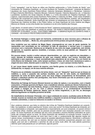 98
Como “agregados”, Leal de Souza se refere aos Espíritos pertencentes a “Linha Excelsa de Santo”, que
nominamos de: Protetores Espirituais, as “Linhas Auxiliares de Trabalhos Espirituais”, composta de Baianos
(auxiliares dos Guias Espirituais Pretos-Velhos), Caboclos Sertanejos (Boiadeiros e Rendeiras), Caboclos
D´Agua (Caboclos Marinheiros, Caboclos Marujos, Caboclos Caiçaras, Caboclos Barqueiros, etc., e Caboclas
Lavadeiras), auxiliares dos Guias Caboclos da Mata, e, a “Linha Secundária de Trabalhos Espirituais”, dos
Ciganos, supervisionada pelos Guias Espirituais Pretos-Velhos e Caboclos da Mata. Todas essas Entidades
Espirituais são compostas por Espíritos agregados, auxiliares das Linhas Mestras, portanto, são classificados
como: Protetores Espirituais. Guias Espirituais são somente os trabalhadores da Linha Mestra de Trabalhos
Espirituais dos Caboclos da Mata, e dos Pretos Velhos, os Guias Espirituais da Linha Sublime dos Magos
Brancos do Oriente, os da Linha Auxiliar dos Curadores e os da Linha Sublime das Crianças.
Logo abaixo, no estudo sobre a “Linha Excelsa de Santo”, estaremos esclarecendo um pouco mais sobre essa
questão, que será mais detalhada no estudo do capítulo: “OS GUIAS E PROTETORES ESPIRITUAIS – OS
ESPÍRITOS TUTELARES”, no livro: “COLETÂNEA UMBANDA – A MANIFESTAÇÃO DO ESPÍRITO PARA A
CARIADE – OS GUIAS E PROTETORES ESPIRITUAIS”.
As diversas Falanges e Linhas agem em harmonia, combinando os seus recursos para a eficácia da
ação coletiva. Exemplo: ... Muita vez, uma questiúncula mínima produz uma grande desgraça...
Uma mulatinha que era médium da Magia Negra, empregando-se em casa de gente opulenta, foi
repreendida com severidade por ter reincidido na falta de abandonar o serviço para ir a esquina
conversar com o namorado. Queixou-se ao dirigente do seu antro de magia, exagerando, sem dúvida,
os agravos, ou supostos agravos recebidos, e arranjou, contra os seus patrões um “despacho” de
efeitos sinistros.
Em poucos meses, marido e mulher estavam desentendidos, um, com os negócios em descalabro, a
outra, atacada de moléstia asquerosa da pele, que ninguém definia, nem curava. Vencidos pelo
sofrimento e sem esperança, o casal, aconselhado pela experiência de um amigo, foi a um Centro da
Linha Branca de Umbanda, onde, como sempre acontece, o Guia, em meia hora, esclareceu-o sobre a
origem de seus males, dizendo quem e onde fez o “despacho”, o que e porque mandou fazê-lo.
E, por causa desse rápido namoro de esquina, uma família gemeu na miséria, e a Linha Branca de
Umbanda fez, no espaço, um de seus maiores esforços.
Propiciou-se as entidades causadoras de tantos danos, com um “despacho” igual ao que as lançou ao
malefício, e, como o presente não surtisse resultado, por não ter sido aceito, os trabalhadores
espirituais da Linha de Santo agiram, junto aos seus antigos companheiros de Encruzilhada, para
alcançar o abandono pacífico dos perseguidos, mas foram informados que não se perdoava o agra a
médiuns da Linha Negra.
Elementos da Falange de Euxoce (Oxossi) teceram as redes de captura, e os secundou, com o ímpeto
costumeiro, a Falange guerreira de Ogum, mas a resistência adversa, oposta por blocos fortíssimos, de
Espíritos adestrados nas lutas fluídicas, obrigou a Linha Branca a recursos extremos, trabalhando fora
da cidade à margem de um rio. Com a pólvora sacudiu-se o ar, produzindo-se formidáveis
deslocamentos de fluidos; apelou-se, depois, para os meios magnéticos, e, por fim, as descargas
elétricas fagulharam na limpidez puríssima da tarde.
Os trabalhadores de Amanjar (Yemanjá), com a água volatizada do oceano, auxiliados pelos de Nha-San
(Yansã), lavaram os resíduos dos maléficos desfeito e, enquanto os servos de Xangô encaminhavam os
rebeldes submetidos, o casal se restaurava na saúde e na fortuna.
Aqui, podemos observar, que todos os obreiros das Linhas de Trabalhos Espirituais trabalham em conjunto.
Mas, nos bastidores, no plano espiritual do Terreiro, como isso ocorre? Os Guias Espirituais da Umbanda, em
suas simplicidades e compaixão, sem julgamentos e imparcialmente, por pura compaixão, só querem minorar
o sofrimento alheio, imediato, para que as pessoas possam retomar suas evoluções pessoais com menos
pesar. Os Guias Espirituais da Umbanda não tem como prioridade a doutrina filosófica sistemática de quem
ainda não consegue sequer se amar. Os Guias Espirituais não interferem na evolução humana, somente o
fazendo com orientações precisas de como bem viver a vida, e, posteriormente dão algumas noções de
valores morais, incrementando o crescer natural do assistido (atendimento fraterno). Diminuindo o sofrimento
de quem os procura, faz com que os mesmos retomem seus caminhos evolucionais pessoais com mais
alegria, pois com dor e sofrimento o caminhar da vida se torna muito difícil. De nada adianta querermos
reformar quem está passando por um sofrimento, seja ele qual for.
 