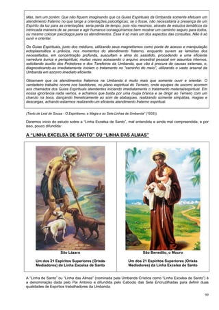 99
Mas, tem um porém: Que não fiquem imaginando que os Guias Espirituais da Umbanda somente efetuam um
atendimento fraterno no que tange a orientações psicológicas; se o fosse, não necessitaria a presença de um
Espírito da luz para as orientações; seria perda de tempo, pois nós mesmos, através de estudos temáticos da
intrincada maneira de se pensar e agir humanos conseguiríamos bem mostrar um caminho seguro para todos,
ou mesmo colocar psicólogos para os atendimentos. Esse é só mais um dos aspectos das consultas. Não é só
ouvir e orientar.
Os Guias Espirituais, junto dos médiuns, utilizando seus magnetismos como ponte de acesso e manipulação
ectoplasmática e prânica, nos momentos do atendimento fraterno, enquanto ouvem as lamúrias dos
necessitados, em concentração profunda, auscultam a alma do assistido, procedendo a uma eficiente
varredura áurica e perispiritual, muitas vezes acessando o arquivo ancestral pessoal em assuntos internos,
solicitando auxílio dos Protetores e dos Tarefeiros da Umbanda, que vão à procura de causas externas, e,
diagnosticando-as imediatamente iniciam o tratamento no “caminho do meio”, utilizando o vasto arsenal da
Umbanda em socorro imediato eficiente.
Observem que os atendimentos fraternos na Umbanda é muito mais que somente ouvir e orientar. O
verdadeiro trabalho ocorre nos bastidores, no plano espiritual do Terreiro, onde equipes de socorro acorrem
aos chamados dos Guias Espirituais atendentes iniciando imediatamente o tratamento material/espiritual. Em
nossa ignorância nada vemos, e achamos que basta por uma roupa branca e se dirigir ao Terreiro com um
charuto na boca, dançando freneticamente ao som de atabaques, realizando somente simpatias, magias e
descargas, achando estarmos realizando um eficiente atendimento fraterno espiritual.
(Texto de Leal de Souza - O Espiritismo, a Magia e as Sete Linhas de Umbanda” (1933))
Daremos inicio do estudo sobre a “Linha Excelsa de Santo”, mal entendida e ainda mal compreendida, e por
isso, pouco difundida:
A “LINHA EXCELSA DE SANTO” OU “LINHA DAS ALMAS”
São Lázaro
Um dos 21 Espíritos Superiores (Orixás
Mediadores) da Linha Excelsa de Santo
São Benedito, o Mouro
Um dos 21 Espíritos Superiores (Orixás
Mediadores) da Linha Excelsa de Santo
A “Linha de Santo” ou “Linha das Almas” (nominada pela Umbanda Crística como “Linha Excelsa de Santo”) é
a denominação dada pelo Pai Antonio e difundida pelo Caboclo das Sete Encruzilhadas para definir duas
qualidades de Espíritos trabalhadores da Umbanda.
 