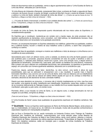 100
Antes de discorrermos sobre as qualidades, vamos a alguns apontamentos sobre a “Linha Excelsa de Santo ou
Linha das Almas”, efetuadas por Leal de Souza.
“A Linha Branca de Umbanda e Demanda, compreende Sete Linhas: a primeira de Oxalá; a segunda de Ogum;
a terceira, de Euxoce (Oxossi); a quarta, de Xangô; a quinta de Nha-San (Yansã); a sexta de Amanjar (Yemanjá);
a sétima é a Linha de Santo, também chamada de Linha das Almas”. (...) (Trecho de Leal de Souza do livro: “O
Espiritismo, a Magia e as Sete Linhas de Umbanda” – 1933).
(...) “A Linha de Santo é transversal, e mantém a sua unidade através das outras”. (...) (Trecho de Leal de Souza
do livro: “O Espiritismo, a Magia e as Sete Linhas de Umbanda” – 1933).
A LINHA DE SANTO
A missão da Linha de Santo, tão desprezada quanto ridicularizada até nos meios cultos do Espiritismo, é
verdadeiramente apostolar.
Os Espíritos que a constituem, mantendo-se em contato com a banda negra, de onde provieram não só
resolvem pacificamente as demandas, como convertem, com hábil esforço, os trabalhadores trevosos. Esse
esforço se desenvolve com tenacidade numa gradação ascendente.
Primeiro, os conversores lisonjeiam os Espíritos adestrados nos maléficos, gabam-lhes as qualidades, exaltam-
lhe a potência fluídica, louvam a mestria de seus trabalhos contra o próximo, e assim lhes conquistam a
confiança e a estima.
Na segunda fase do apostolado, começam a mostrar aos malfeitores o êxito de alcançar a Linha Branca com a
excelência de seus predicados.
Aproveitando para o bem um atributo nocivo, como a vaidade, os obreiros da Linha de Santo passam a pedir
aos acolhidos para a conversão, pequenos favores consistentes em atos de auxílio e benefício a esta ou
àquela pessoa, e, realizado esse obsequio, levam-nos a gozar, como uma emoção nova, a alegria serena e
agradecida do beneficiário. Convidam-nos, mais tarde, para assistir os trabalhos da Linha Branca, mostrando-
lhes o prazer com que o efetuam em cordialidade harmoniosa, sem sobressaltos, os operários ou guerreiros do
espaço, em comunhão com homens igualmente satisfeitos, laborando com a consciência e paz.
Fazem-nos, depois, participar desse labor, dando-lhes, na obra comum, uma tarefa à altura de suas
possibilidades, para que se estimulem e entusiasmem com o seu resultado. E quando mais o Espírito
transviado intensifica o seu convívio com os da Linha de Santo, tanto mais se relaciona com os trabalhadores
do amor e da paz, e, para não se colocar em esfera inferior àquela em que os vê, começa a imitar-lhes os
exemplos, elevando-se até abandonar de todo a atividade maléfica.
Depois que esse abandono se consumou, o converso não é incluído imediatamente na Linha, mas fica como
seu auxiliar, uma espécie de adido, trabalhando sem classificação. Geralmente, nessa fase, exalta-o o desejo
de se incorporar efetivamente às Falanges braças e a seu trabalho de fé se reveste daquele ardor com que se
manifestam, pela ação ou pelo verbo, os crentes novos.
Permitida, afinal, a sua inclusão na Linha de Santo, ou em alguma outra, o antigo serventuário do mal vai
resgatar as suas faltas, corrigindo as alheias.
(Texto de Leal de Souza – “O Espiritismo, a Magia e as Sete Linhas de Umbanda” – 1933)
A “Linha Excelsa de Santo” possui duas qualidades de grupamentos espirituais em trabalhos caritativos. São
elas:
1ª Qualidade: Temos os Espíritos recém-egressos do Reino da Kimbanda (Banda Negra), ainda presos ao
ego e a materialidade, em busca da luz, de melhoria e de evolução; muitos são de grandes conhecimentos e
capacidade magística em manipulações energéticas.
São os Exus e Pombas-Gira da Lei, sendo nominados na Umbanda Crística como “Falange de Trabalhos
Espirituais dos Tarefeiros de Umbanda”, supervisionados com muita atenção pelas Linhas Mestras de
Trabalhos Espirituais dos Caboclos da Mata e dos Pretos-Velhos, tendo como patrono, defensor e instrutor,
Santo Antonio de Pádua, venerando da colônia espiritual denominada: “Fraternidade do Sagrado Coração de
Maria”. Em trabalhos caritativos, estão em transição para o escalão de Linhas Auxiliares de Trabalhos
Espirituais da Umbanda.
 