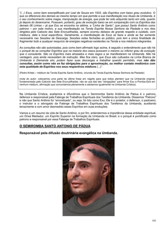 101
“(...) Exus, como bem exemplificado por Leal de Souza em 1933, são Espíritos com baixo grau evolutivo. O
que os diferencia dos demais ao mesmo tempo em que permite a sua manifestação nos rituais de Umbanda, é
o seu conhecimento sobre magia, manipulação de energia, que pode ter sido adquirido tanto em vida, quanto
já depois do desencarne. Possuem, portanto, grau de evolução baixo se em comparação com os Espíritos das
demais 06 Linhas – já que Exu se encontra na sétima, a “Linha de Santo”, que possui Santo Antônio como
patrono – por este motivo, a sua manifestação na Tenda Espírita Nossa Senhora da Piedade e nos ritos
dirigidos pelo Caboclo das Sete Encruzilhadas, sempre ocorreu debaixo de grande respeito e cuidado, com
médiuns, data e local específicos. Geralmente, a manifestação de Exus se fazia e ainda se faz somente
necessária nas Sessões de Descarga, Sessões estas fechadas ao público, pois tem a única finalidade de
fragmentar todo e qualquer resquício de energias negativas existentes na Tenda e nos médiuns integrantes.
As consultas não são autorizadas, pois como bem afirmado logo acima, é seguido o entendimento que não há
o porquê de se consultar Espíritos que na maioria dos casos possuem o mesmo ou inferior grau de evolução
que o consulente. São os Espíritos mais atrasados e mais cegos a se manifestarem na Umbanda. Não há
vantagem, pois ainda necessitam de instrução. Mas fica claro, que Exus são cultuados na Linha Branca de
Umbanda e Demanda sim; podem fazer suas descargas e trabalhar quando permitido, mas não dão
consultas, assim como não se faz obrigações para a aproximação, ou melhor contato mediúnico com
esta qualidade de Espíritos nos seus respectivos médiuns (...)”.
(Pedro Kritski – médium da Tenda Espírita Santo Antônio, oriunda da Tenda Espírita Nossa Senhora da Piedade)
(nota do autor: colocamos uma parte da última frase em negrito para que todos atentem que na Umbanda original,
fundamentada pelo Caboclo das Sete Encruzilhadas, não se usa das tais “obrigações” para firmar Exu e Pomba-Gira em
nenhum médium, afirmação que concordamos plenamente e adotamos igualmente na Umbanda Crística).
Na Umbanda Crística, aceitamos e difundimos que o Semiromba Santo Antônio de Pádua é o patrono,
defensor e responsável pela Falange de Trabalhos Espirituais dos Tarefeiros da Umbanda. Dissemos “Patrono”
e não que Santo Antônio foi “sincretizado”, ou seja, foi tido como Exu; Ele é o protetor, o defensor, o padroeiro,
o instrutor e o advogado da Falange de Trabalhos Espirituais dos Tarefeiros da Umbanda, auxiliando
tenazmente e com amor desmedido esses Espíritos em suas evoluções.
Vamos a um resumo da vida de Santo Antônio, e por fim, entendermos a importância dessa entidade espiritual,
um Orixá Mediador, um Espírito Superior na formação da Umbanda no Brasil, e o porquê é pontificado como
patrono e responsável por essa Falange de Trabalhos Espirituais:
O SEMIROMBA SANTO ANTONIO DE PÁDUA
Responsável pela difusão doutrinária evangélica na Umbanda.
 