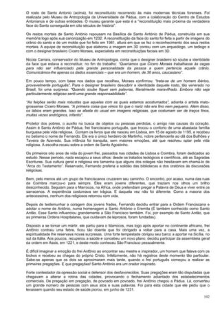 102
O rosto de Santo Antonio (acima), foi reconstituído recorrendo às mais modernas técnicas forenses. Foi
realizada pelo Museu de Antropologia da Universidade de Pádua, com a colaboração do Centro de Estudos
Antonianos e de outras entidades. O museu garante que esta é a “reconstituição mais próxima da verdadeira
face do Santo conseguida em oito séculos de história”.
Os restos mortais de Santo António repousam na Basílica de Santo António de Pádua, construída em sua
memória logo após sua canonização em 1232. A reconstituição da face do santo foi feita a partir de imagens do
crânio do santo e de um molde que foi feito em 1981, altura em que se fez o reconhecimento dos seus restos
mortais. A equipe de reconstituição que elaborou a imagem em 3D contou com um arqueólogo, um teólogo e
com o designer brasileiro Cícero Moraes, especialista em reconstituições faciais em 3D.
Nicola Carrara, conservador do Museu de Antropologia, conta que o designer brasileiro só soube a identidade
da face que estava a reconstituir, no fim do trabalho: “Queríamos que Cícero Moraes trabalhasse às cegas
para não ser influenciado pela grande personalidade da pessoa a quem pertencia aquele crânio.
Comunicámos-lhe apenas os dados essenciais – que era um homem, de 36 anos, caucasiano”.
Em pouco tempo, com base nos dados que recolheu, Moraes confirmou: “trata-se de um homem ibérico,
provavelmente português”. Para o designer brasileiro descobrir a identidade daquele rosto, tão venerado no
Brasil, foi uma surpresa: “Quando soube fiquei sem palavras, literalmente maravilhado. Embora não seja
particularmente religioso senti uma grande responsabilidade”.
“As feições serão mais robustas que aquelas com as quais estamos acostumados”, adianta o artista mato-
grossense Cícero Moraes. “A primeira coisa que vimos foi que o nariz não era fino nem pequeno. Além disso,
os lábios eram grandes. Isso se afasta do usual em imagens religiosas, que costumam ser de traços finos,
muitas vezes andróginos, infantis”.
Protetor dos pobres, o auxílio na busca de objetos ou pessoas perdidas, o amigo nas causas do coração.
Assim é Santo Antônio de Pádua, frei franciscano português, que trocou o conforto de uma abastada família
burguesa pela vida religiosa. Contam os livros que ele nasceu em Lisboa, em 15 de agosto de 1195, e recebeu
no batismo o nome de Fernando. Ele era o único herdeiro de Martinho, nobre pertencente ao clã dos Bulhões y
Taveira de Azevedo. Sua infância foi tranquila, sem maiores emoções, até que resolveu optar pela vida
religiosa. A escolha recaiu sobre a ordem de Santo Agostinho.
Os primeiros oito anos de vida do jovem frei, passados nas cidades de Lisboa e Coimbra, foram dedicados ao
estudo. Nesse período, nada escapou a seus olhos: desde os tratados teológicos e científicos, até as Sagradas
Escrituras. Sua cultura geral e religiosa era tamanha que alguns dos colegas não hesitavam em chamá-lo de
“Arca do Testamento”. Reservado, Fernando preferia a solidão das bibliotecas e dos oratórios às discussões
religiosas.
Bem, pelo menos até um grupo de franciscanos cruzarem seu caminho. O encontro, por acaso, numa das ruas
de Coimbra marcou-o para sempre. Eles eram jovens diferentes, que traziam nos olhos um brilho
desconhecido. Seguiam para o Marrocos, na África, onde pretendiam pregar a Palavra de Deus e viver entre os
sarracenos. A experiência costumava ser trágica. E daquela vez não foi diferente. Como a maioria dos
antecessores, nenhum dos religiosos retornou com vida.
Depois de testemunhar a coragem dos jovens frades, Fernando decidiu entrar para a Ordem Franciscana e
adotar o nome de Antônio, numa homenagem a Santo Antônio o Eremita (É também conhecido como Santo
Antão. Esse Santo influenciou grandemente a São Francisco também. Foi, por exemplo de Santo Antão, que
as primeiras Ordens Hospitalares, que cuidavam de leprosos, foram fundadas).
Disposto a se tornar um mártir, ele partiu para o Marrocos, mas logo após aportar no continente africano, frei
Antônio contraiu uma febre, ficou tão doente que foi obrigado a voltar para a casa. Mais uma vez, a
espiritualidade lhe reservava novas surpresas. Uma forte tempestade obrigou seu barco a aportar na Sicília, no
sul da Itália. Aos poucos, recuperou a saúde e concebeu um novo plano: decidiu participar da assembleia geral
da ordem em Assis, em 1221, e deste modo conheceu São Francisco pessoalmente.
É difícil imaginar a emoção do frei Antônio ao encontrar seu mestre e inspirador, um homem que falava com os
bichos e recebeu as chagas do próprio Cristo. Infelizmente, não há registros deste momento tão particular.
Sabe-se apenas que os dois se aproximaram mais tarde, quando o frei português começou a realizar as
primeiras pregações. E que pregações! Santo Antônio era um orador inspirado.
Forte contestador da opressão social e defensor dos desfavorecidos. Suas pregações eram tão disputadas que
chegavam a alterar a rotina das cidades, provocando o fechamento adiantado dos estabelecimentos
comerciais. De pregação em pregação, de povoado em povoado, frei Antônio chegou a Pádua. Lá, converteu
um grande número de pessoas com seus atos e suas palavras. Foi para esta cidade que ele pediu que o
levassem quando seu estado de saúde piorou, em junho de 1231.
 