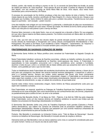 103
Antônio, porém, não resistiu ao esforço e morreu no dia 13, no convento de Santa Maria de Arcella, às portas
da cidade que batizou de “casa espiritual”. Tinha apenas 36 anos de idade. O pedido do religioso foi atendido
dias depois, com seu enterro na Igreja de Santa Maria Mãe de Deus. Anos depois, seus restos foram
transferidos para a enorme basílica, em Pádua.
O processo de canonização de frei Antônio encabeça a lista dos mais rápidos de toda a história. Foi aberto
meses depois de sua morte, durante o pontificado de Papa Gregório IX, e durou menos de ano. Graças a sua
dedicação aos humildes, Santo Antônio foi eleito pelo povo o protetor dos pobres. Transformou-se num porto
seguro a qual todos – sem exceção – podem recorrer.
Uma das tradições mais antigas em sua homenagem é, justamente, a distribuição de pães aos necessitados e
àqueles que desejam proteção em suas casas. Homem de oração, frei Antônio se tornou Santo porque dedicou
toda a sua vida para os mais pobres e para o serviço de Deus.
Diversos fatos marcaram a vida deste Santo, mas um em especial era a devoção a Maria. Em sua pregação,
em sua vida a figura materna de Maria estava presente. Frei Antônio encontrava em Maria além do conforto a
inspiração de vida.
O seu culto, que tem sido ao longo dos séculos objeto de grande devoção popular é difundido por todo o
mundo através da missionação e miscigenado com outras culturas (nomeadamente Afro-Brasileiras e Indo-
Portuguesas). De Lisboa ou de Pádua, é por excelência o Santo “milagreiro”, “casamenteiro”, do “responso” e
do Menino Jesus. Padroeiro dos pobres é invocado também para o encontro de objetos perdidos.
FRATERNIDADE DO SAGRADO CORAÇÃO DE MARIA
O Semiromba Santo Antônio de Pádua pontifica como venerável da Fraternidade do Sagrado Coração de
Maria.
Nesta Fraternidade trabalham centenas de Espíritos socorristas, voltados ao trabalho caritativo de auxílio aos
necessitados de toda ordem, principalmente os Espíritos recém-egressos das trevas. A Fraternidade é
especializada no trato evangélico, procurando com o tempo, persistência, amor, caridade e humildade,
doutrinar a todos de que o amor e a caridade são as bases sólidas para que possamos bem servir ao Divino
Criador, como gratidão por tudo o que nos tem dado.
Todos os trabalhadores desta Fraternidade são excelentes doutrinadores das verdades eternas, e fazem de um
tudo para que consigamos nos libertar das amarras ilusórias terrenas passageiras, e passarmos a cultivar o
amor e a caridade eternos. Sempre que irmãos, recém egressos das trevas, que foram previamente
“escolhidos” para futuramente servirem nas fileiras umbandistas, chegam, a Fraternidade se movimenta para
estes sejam bem recebido, e com o tempo sejam doutrinados amorosamente, fazendo com que possam criar
uma condição de entendimento, ou seja, um estado de consciência, de que basta amar.
Quando estes irmãos menos esclarecidos chegam, Santo Antônio de Pádua pessoalmente cuida para que
sejam bem recebidos e amados.
Esta Fraternidade, em especial, apadrinha as Falanges de Trabalhos Espirituais dos Tarefeiros da Umbanda,
orientando-os em suas evoluções, bem como doutrinando-os nos conhecimentos das Leis Divinas, preparando-
os paulatinamente para a prática do bem, do amor e da caridade.
O Semiromba São Benedito (Sicília, 31 de Março de 1524 – Palermo, 4 de Abril de 1589) faz parte integrante
desta Fraternidade, como um dos maiores obreiros em trabalhos caritativos no socorro aos irmãos que são
tratados nos processos de Descarrego (desobsessão) na Umbanda.
O Semiromba São Benedito chefia uma Linha de Trabalhos Espirituais muito grandes (Caboclos e Pretos-
Velhos demandeiros), que militam nos Terreiros de Umbanda onde se processam trabalhos caritativos de
Descarregos (desobsessão). Recebe os Espíritos que passaram por uma corrente mediúnica umbandista de
Descarrego, encaminhando-os para as Escolas de Amor.
Portanto, São Benedito é considerado na Umbanda Crística como: “Tatá da Mesa de Descarrego”. Quando
iniciamos os trabalhos de Descarregos, São Benedito é invocado através de orações e cânticos.
Clamamos tanto por São Benedito e nem ao menos sabemos como viveu e o porquê foi considerado pelo povo
um santo homem. Vamos a um resumo da vida do santo frade:
 