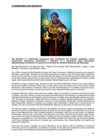 104
O SEMIROMBA SÃO BENEDITO
São Benedito é o Semiromba responsável pelo acolhimento dos Espíritos sofredores, menos
esclarecidos, obsessores, endurecidos e maldosos. É o responsável pelos Descarregos
(desobsessões) na Umbanda. É o patrono da Irmandade de Trabalhos Espirituais dos Sakáangás.
São Benedito (Sicília, 31 de Março de 1524 – Palermo, 04 de Abril de 1589) (São Benedito, o Negro, ou São
Benedito, o Africano ou São Benedito, o Mouro.
Diz o Ofício Litúrgico de São Benedito do próprio da Ordem Franciscana: “Benedito que pela sua cor preta foi
chamado o santo preto”. Benedito era de família descendente da África. Seus avós eram etíopes. Benedito,
portanto, tinha a pele de cor negra. Uma piedade falsa dos séculos 19 e 20 (até os anos 50) queria atribuir uma
cor de pele morena, quase branca, ao nosso santo, como se não ficasse bem a glorificação nos altares da raça
negra. Assim como Benedito, também Santo Elesbão e Santa Efigênia são de cor negra.
Humilde foi a origem do Santo negro. Benedito era filho de Cristovam Manasseri e Diana Larcan, descendentes
de escravos trazidos da Etiópia, África, para a Sicília, Itália. O pai fora escravo de um rico senhor, Vicente
Manasseri, e dele recebera o sobrenome. Diana, sua mãe, fora libertada por um cavalheiro da Casa de Lanza.
E como os escravos tomavam o nome de seu senhor, veio a chamar-se Diana Larcan ou de Lanza.
Casados, Cristovam e Diana viviam como bons cristãos, fiéis à Lei do Senhor e humildes numa vida de oração
e trabalho. Sua mãe, conforme consta do processo de beatificação de São Benedito, era devota fervorosa do
Santíssimo Sacramento e extremamente caridosa para com os pobres, dons que Benedito herdaria por toda a
vida. Cristovam era fervoroso, voltado para Deus, a família e o trabalho. Recitava diariamente com edificante
piedade o Rosário de Maria e o ensinava a quantos com ele trabalhava. Diante dele ninguém blasfemava ou
dizia obscenidade. Mereceu a confiança dos patrões, pela honestidade e retidão que o caracterizavam no
trabalho. Por isso, foi nomeado chefe dos trabalhadores. Dispunha os seus bens em favor dos mais pobres.
Um fato que chama a atenção na vida do pai de Benedito: por ciúmes, alguns companheiros de trabalho o
caluniaram, dizendo que ele dilapidava os bens do patrão em nome da caridade. O honesto feitor viu-se do dia
para a noite deposto de seu cargo, sofrendo vergonha e humilhação. Deus veio em seu socorro: os negócios
de Manasseri não iam bem e sua terras já não produziam como antes. Morriam seus animais e seus campos
eram vítimas de pragas. O patrão percebeu a injustiça que havia cometido e mandou chamar Cristovam e o
reintegrou no cargo de ofício, com mais poder e autoridade que antes. Fez ainda mais: deu ao escravo piedoso
e fiel, toda a liberdade para socorrer os pobres que o procurassem. Deu muitas esmolas e os negócios de
Manasseri prosperaram.
Outro fato que chama a atenção nos pais de Benedito é de que fizeram voto de castidade ao contraírem
matrimônio, vivendo na penitência, no trabalho e na oração. Foi o patrão quem persuadiu os pais a exercerem
os seus direitos de matrimônio, prometendo dar liberdade aos seus descendentes.
 