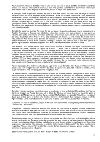 105
Assim o fizeram, nascendo Benedito, fruto de uma bênção especial de Deus: Bendito! Bendito! Bendito! Era o
ano de 1524. Nasceu livre quanto à condição, e mais livre quanto à santa liberdade dos remidos pelo Sangue
do Cordeiro. Dele se dizia: Negro e muito formoso, devido os traços finos de seu rosto.
A formação cristã do pequeno Benedito se deve à sua mãe, Diana, virtuosa e rica da graça do Senhor.
Benedito crescia em idade, sabedoria e graça diante de Deus e dos homens. Cristovam e Diana, repartindo o
tempo entre a oração, o trabalho e a educação de seu primogênito, viviam santamente e Benedito era levado à
Igreja pelas mãos paternas. Tiveram outros filhos: Marcos, Baldassara e Fradella. Esta se casou com um
escravo chamado Antonio Nastasi, com o qual teve uma filha, Violante, que mais tarde entrou para um
convento da Ordem Terceira de São Francisco, recebendo o hábito de seu tio Benedito. Chamou-se Soror
Benedita e viveu santamente. Morreu em Palermo, e há testemunhas que atestam milagres operados por Deus
com a sua intercessão.
Benedito foi pastor de ovelhas. Foi muito fiel ao seu dever. Enquanto pastoreava, rezava piedosamente o
Rosário. Procurava os lugares mais afastados, pelos altos montes, com boa pastagem e água para seu
rebanho, para poder também orar e meditar. Certa vez o encontraram escondido em uma gruta, num momento
de folga, de joelhos, olhos fixos no Céu, todo arrebatado em êxtase. A partir desse dia, nunca mais o
ridicularizaram. Aos dezoito anos, Benedito se abrasou no amor do Senhor e demonstrou interesse em se
dedicar totalmente a Jesus. Com sacrifícios, conseguiu comprar uma junta de bois, e com eles passou a
ganhar alguns trocados e socorrer os pobres. Isso durou até completar vinte e um anos de idade.
Frei Jerônimo Lanza, natural de San Marco, abandonou o mundo e se recolheu com alguns companheiros num
eremitério de Santa Dominica, na região de Caronia. O Papa Júlio III autorizou aos novos eremitas
professarem a Regra Seráfica de São Francisco, juntando ainda aos votos de pobreza, obediência e castidade,
o voto de vida quaresmal, que os levava a jejuar 03 dias por semana. Numa de suas viagens, Jerônimo
conheceu Benedito, que num momento de descanso era injuriado e zombado pelos companheiros de trabalho
por causa da cor da pele. Frei Jerônimo ouviu e repreendeu severamente os injustos e lhes disse em tom
profético: “Ah! hoje fazeis caçoada e ridicularizais este pobre negrinho; mas daqui a poucos anos vereis a sua
fama correr todo o mundo”. Voltando-se para o patrão lhe disse: “Eu vos recomendo muito este moço porque
logo ele virá em minha companhia e se há de tornar um santo religioso”.
Alguns dias depois, Frei Jerônimo voltou àquele lugar e diz, ao ver Benedito: “Que fazes aqui? Vamos! Vende
estes bois e vem comigo”. Benedito não teve dúvidas e o seguiu. Seus pais, não obstante necessitassem da
ajuda monetária do filho, não se opuseram à vocação do filho.
Os irmãos Eremitas Franciscanos levavam vida austera, em extrema pobreza. Mendigavam o pouco de pão
nas vizinhanças, e tinham algumas ervas e água para sustentar. A habitação era paupérrima, estreita e sem
conforto. Vestiam-se de grosseiro pano e passavam longas horas em oração. Depois da sua profissão solene,
Benedito quis usar um manto parecido com o de São Paulo Eremita, feito de folhas de palmeira, com um capuz
de lã muito velha protegendo a cabeça. Em 1562, contando o santo com 38 anos de idade, o Papa Pio IV,
ouvindo os apelos de eremitas que não suportavam os rigores do 4º voto, o de vida quaresmal, ordenou que os
eremitas de Frei Jerônimo se recolhessem a qualquer dos conventos franciscanos regulares, dispensando-os
do 4º voto.
Benedito, indeciso quanto ao convento em que se recolheria, foi orar na Catedral Metropolitana de Palermo,
diante da imagem de Nossa Senhora, sob o título de “Madona di Libera Inferni” e, chorando, pediu a
intercessão da Mãe para a sua escolha. Ouviu a voz da Mãe falando no seu coração: “Meu filho, é vontade de
Deus que entres para a Ordem dos Frades Menores Reformados”: Sua vocação estava resolvida!
Agradecendo à Maria, foi imediatamente ao Convento de Santa Maria di Gesú, duas milhas de Palermo.
Cumprindo seu voto de obediência, depois de 17 anos entre os eremitas, foi designado para ser cozinheiro no
Convento dos Capuchinhos.
Sua piedade, sabedoria e santidade levaram seus irmãos de comunidade a elegê-lo Superior do Mosteiro,
apesar de analfabeto e leigo, pois não havia sido ordenado sacerdote. Seus irmãos o consideravam iluminado
pelo Espírito Santo, pois fazia muitas profecias. Ao terminar o tempo determinado como Superior, reassumiu
com muita humildade, mas, com alegria suas atividades na cozinha do convento.
Sempre preocupado com os mais pobres do que ele, aqueles que não tinham nem o alimento diário, retirava
alguns mantimentos do Convento, escondia-os dentro de suas roupas e os levava para os famintos que
enchiam as ruelas das cidades. Conta a tradição que, em uma dessas saídas, o novo Superior do Convento o
surpreendeu e perguntou: “Que escondes aí, embaixo de teu manto, irmão Benedito”? E o Santo humildemente
respondeu: “Rosas, meu senhor”; e, abrindo o manto, de fato apareceram rosas de grande beleza e não os
alimentos de que suspeitava o Superior.
São Benedito morreu aos 65 anos, no dia 04 de abril de 1589, em Palermo, na Itália.
 