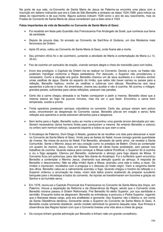 106
Na porta de sua cela, no Convento de Santa Maria de Jesus de Palermo se encontra uma placa com a
inscrição em italiano indicando que era a Cela de São Benedito e embaixo as datas 1524-1589, para indicar as
datas do nascimento e de sua morte. Alguns autores indicam 1526 como o ano de seu nascimento, mas os
Frades do Convento de Santa Maria de Jesus consideram que a data certa é 1524.
Fatos importantes da vida de Benedito no Convento de Santa Maria di Gesú:
 Foi recebido em festa pelo Guardião dos Franciscanos Frei Arcângelo de Scieli, que conhecia sua fama
de santidade.
 Depois de poucos dias, foi enviado ao Convento de Sant'Ana di Giuliana, um dos Mosteiros mais
fervorosos da Ordem.
 Após 03 anos, voltou ao Convento de Santa Maria di Gesú, onde ficaria até a morte.
 Seu primeiro ofício foi o de cozinheiro, juntando a atividade de Marta à contemplação de Maria (Lc 10,
38-42).
 Fez da cozinha um santuário de oração, vivendo sempre alegre e cheio de mansidão para com todos.
 Início dos prodígios: o Capítulo da Ordem iria se realizar no Convento. Devido a neve, os frades não
poderiam mendigar conforme a Regra estabelecia. Por descuido, o Superior não providenciou o
necessário. Como a situação era grave, Benedito chamou um de seus auxiliares e o mandou encher
umas vasilhas de água. Diante do espanto do Irmão, que sabia não haver carnes ou peixes para a
refeição, Benedito replicou: enche as vasilhas e cobre-as com tábuas. Recolheu-se aos seus
aposentos e pôs-se a rezar. Ao amanhecer, chama seu auxiliar e vão à cozinha. Ali ocorreu o milagre:
grandes peixes, suficientes para várias refeições, estavam nas panelas.
 Certo dia a carne chegou atrasada e os frades começaram a pedir a mesma. Benedito disse que a
mesma estava ao fogo há poucos minutos, mas iria ver o que fazer. Encontrou a carne bem
temperada, cozida e pronta.
 Trinta operários prestavam serviços voluntários no convento. Certo dia, porque vieram sem prévio
aviso, encontraram as despensas do Convento vazias. Benedito pôs-se em oração e serviu farta
refeição aos operários e ainda sobraram alimentos para a despensa.
 Sem lenha para o fogão, Benedito subiu ao monte e encontrou uma grande árvore derrubada por raio.
Seriam necessários vários homens fortes para conduzirem a mesma. No entanto Benedito a colocou
no ombro sem nenhum esforço, causando espanto a todos os que viam a cena.
 O Arcebispo de Palermo, Dom Diogo d´Abedo, gostava de se recolher uns dias para descansar e rezar
no Convento de Santa Maria di Gesú. Vindo para as festas do Natal, trouxe consigo grande quantidade
de víveres. Na missa da aurora do Natal, Frei Benedito, abrasado de santo amor, vai receber a Santa
Comunhão. Sente o Menino Jesus em seu coração como no presépio de Belém. Chora ao contemplar
um quadro do menino Jesus. Caiu em êxtase, ficando ali várias horas arrebatado, sem pensar nos
trabalhos da cozinha. Quando estava para começar a Missa solene Pontifical, o Superior foi à cozinha
e viu o fogo apagado. Clamou por Benedito, reclamando o almoço para logo depois da Missa. O
Convento ficou em polvorosa, para não fazer feio diante do Arcebispo. Foi o turiferário quem encontrou
Benedito a contemplar o Menino Jesus, chamando sua atenção quanto ao almoço. A resposta de
Benedito o desconcertou: Não se aflija irmão! Após a Missa, acendeu uma vela e voltou a rezar. Os
irmãos o injuriavam, revoltados com a preguiça e o descaso do frade negro. Viam a vergonha diante
dos olhos. Benedito calou-se e calmamente acendeu o fogo. Quando chegou o horário da refeição e o
Superior ordenou a arrumação da mesa, viram dois belos jovens acabando de preparar suculento
banquete para o Arcebispo e todos do convento. As injúrias se transformaram em louvores e graças ao
Senhor e ao humilde servo.
 Em 1578, reuniu-se o Capítulo Provincial dos Franciscanos no Convento de Santa Maria dos Anjos, em
Palermo. Houve a separação da Reforma e da Observância da Regra, sendo que o Convento onde
Benedito morava passou à Ordem Reformada. Frei Benedito foi eleito Superior, por sua santidade e
servidão. Enquanto todos se alegravam, Benedito se entristeceu e procurou o Padre Superior, rogando
que o liberasse desse cargo, pois era analfabeto e ignorante. Seu Superior não o liberou e, em nome
da Santa Obediência declarou: Doravante serás o Superior do Convento de Santa Maria di Gesú. A
Benedito coube somente obedecer, sendo modelo admirável no governo daquela casa. Sua firmeza e
observância das Regras faziam com que o Convento tivesse uma vida ativa e cheia de graça.
 Os noviços tinham grande admiração por Benedito e tinham nele um grande conselheiro.
 