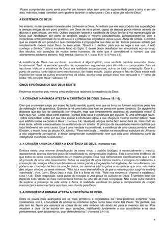 8
“Posso compreender como seria possível um homem olhar com ares de superioridade para a terra e ser um
ateu, mas não posso conceber como poderia levantar os olhos para o Céu e dizer que não há Deus”.
A EXISTÊNCIA DE DEUS
No entanto, muitas pessoas honestas não conhecem a Deus. Acreditam que ele seja produto das superstições
e crenças antigas de um povo primitivo; um Deus de ira e poder, capaz de destruir povos inteiros através de
dilúvios e pestilências, um mito. Outras procuram ignorar a existência de Deus devido à má representação de
Deus que receberam por parte de religiões pagãs e mesmo pseudocrístão. Decepcionaram-se com a
incoerência entre profissão de fé em Deus e a prática dos seguidores desse Deus. Afinal de contas, o mínimo
que se espera de um produto é que corresponda à propaganda que dele se fez. Outras pessoas acham que
simplesmente podem riscar Deus de suas vidas. “Quem é o Senhor, para que eu ouça a sua voz…? Não
conheço o Senhor.” dizia o insolente faraó do Egito. E desse brado desafiador tem encontrado eco ao longo
dos séculos, nos corações de muitos seres humanos, de sorte que é considerável o número dos que
abertamente adotam o ateísmo, hoje em dia. (Salmos 14:1; Isaías 45:9-12; II Pedro 3:5).
A existência de Deus nas escrituras, entretanto é algo implícito, uma verdade primária assumida, óbvia,
fundamental. Tanto é verdade que elas não apresentam argumentos para afirmá-la ou comprová-la. Para os
escritores bíblicos a existência de Deus era realidade inquestionável, acima de toda contestação. Este é o
ponto de partida, tanto lógico como escriturístico, de nosso estudo. Lógico porque o fato de Deus existir está
implícito em todos os outros ensinamentos da bíblia; escriturístico porque disso nos persuade o 1º verso da
bíblia: “No princípio Deus”. Gênesis 1:1.
CINCO EVIDÊNCIAS DE QUE DEUS EXISTE
Podemos encontrar pelo menos cinco evidências racionais da existência de Deus:
1. A CRIAÇÃO INANIMADA ATESTA A EXISTÊNCIA DE DEUS.(Salmos 19:1-2)
Crer que o universo surgiu por acaso faz tanto sentido quanto crer que os livros se formam sozinhos pelas leis
da soletração e da gramática. Quando se vê uma bela casa logo se pensa em quem construiu. Se alguém lhe
dissesse que ela não foi construída por ninguém, mas que simplesmente apareceu ali, acreditaria nisso? É
claro que não. Como disse certo escritor: “porque toda casa é construída por alguém.” É uma afirmação óbvia.
Todos concordam, então por que não aceitar a conclusão lógica a que chegou o mesmo escritor bíblico: “Mas
que edificou todas as coisas é Deus”. (Hebreus 3:4). Qualquer um que tenha bom senso terá de, mais cedo ou
mais tarde, admitir a necessidade da existência de um criador. O princípio da causalidade mesmo certifica que
todo fenômeno tem uma causa. Esta é uma verdade incontestável, a existência de uma causa primária! Albert
Einstein, o maior físico do século XX, admitiu: “Para mim basta… meditar na maravilhosa estrutura do Universo
a nós vagamente perceptível, e tentar compreender humildemente nem que seja uma infinitésima parte da
inteligência manifesta na Natureza”.
2. A CRIAÇÃO ANIMADA ATESTA A EXISTÊNCIA DE DEUS. (Romanos 1:20)
Embora exista uma enorme diversificação de seres vivos, o padrão biológico é essencialmente o mesmo,
apresentando apenas diversos graus de simplicidade ou complexidade orgânica. Esta é uma forte evidência de
que todos os seres vivos procedem de um mesmo projeto. Está hoje demonstrado cientificamente que a vida
só procede de uma vida preexistente. Todos os avanços da nova ciência médica e cirúrgica no tratamento e
prevenção de doenças infecciosas baseiam-se nesta grande e inegável lei da biogênese. Ao consultarem o que
poderia ser chamado de livro da criação divina, os cientistas são forçados a reconhecer que uma vida maior
deu origem a todos os seres viventes. “Não há a mais leve evidência de que a matéria possa surgir de matéria
inanimada”. (Prof. Conn). Deus criou a vida, Ele é a fonte de vida. “Nele nos movemos, vivemos e existimos”.
(Atos 17:28). Cada respiração, cada pulsar do coração é uma prova do cuidado de Deus. É também dele que
depende tudo, desde as mais rudimentares formas de vida até as mais complexas. Não existe outra maneira
de explicar a presença de vida sobre a Terra. A realidade inevitável do poder e complexidade da criação
macroscópica e microscópica apontam, sem dúvida para Deus.
3. A CONSCIÊNCIA HUMANA ATESTA A EXISTÊNCIA DE DEUS.
Entre os povos mais avançados até os mais primitivos e degradados da Terra podemos encontrar neles
consciência, isto é, a faculdade de aprovar ou condenar ações numa base moral. Diz Paulo: “Os gentios, que
não tem lei, fazem por natureza as coisas da lei, eles embora não tendo lei, para si mesmos são lei. Pois
mostram a obra da lei escrita em seus corações, testificando juntamente a sua consciência e os seus
pensamentos, quer acusando-os, quer defendendo-os”. (Romanos 2:14,15).
 