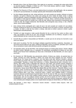 107
 Benedito tinha o Dom da Ciência Infusa. Sem saber ler ou escrever, conseguia dar aulas sobre todos
os assuntos ligados à Religião, à Ordem ou à Fé. Tinha muita clareza, espírito e unção. Teólogos e
Mestres ouviam atentamente o grande santo.
 Segundo Frei Giacomo di Pazza, uma das testemunhas do processo de beatificação, não se passava
um dia sem que acontecesse um prodígio operado pela intercessão de São Benedito;
 Um dos milagres operado em vida: várias senhoras, num carro puxado por cavalos, sofreram um grave
acidente, no qual D. Eleonora caiu sobre uma criança de cinco meses de idade, tendo a criança
morrido asfixiada. Diante do desespero de todos, Benedito tomou a criança nos braços, põe a mão na
testa gelada e recita algumas orações. Entregando a criança, disse: a senhora já pode amamentar a
criança. A criança morta, em contato com o seio da mãe, adquire vida novamente e suavemente suga
o leite da mãe. Na imagem tradicional, São Benedito está carregando essa criança, e não o Menino
Jesus, como muitos acreditam.
 Uma criança morreu esmagada sob o peso do pai e do carro puxado por cavalos em que estava.
Pedindo confiança em Deus e em Nossa Senhora, Benedito toma nos braços a criança, enquanto inicia
a oração. Ao fazer o sinal da Cruz sobre a criança, esta abre os olhos e pôs-se a chorar e gritar.
Ressuscitara maravilhosamente.
 Também um cego recupera a visão quando Benedito lhe faz o sinal da Cruz sobre os olhos; outro
cego, que perdera a visão há um ano, sem conseguir resultados com os médicos, recupera a visão
quando Benedito lhe faz o sinal da Cruz sobre os olhos.
 Incrível! Até um cavalo é ressuscitado por Benedito, o cavalo que era do serviço do Convento e que
caíra num abismo.
 Após servir os pobres, Frei Vito vira chegar soldados espanhóis famintos e sedentos. Assustado, viu
que havia poucos pães em seu cesto. Instado por Benedito a servir os soldados, percebeu que o cesto
não se esvaziava e assim pôde alimentar grande contingente de soldados;
 Um pescador pobre, pai de sete filhos, não conseguia pescar um mísero peixe sequer. Vendo a aflição
do pobre homem, Benedito orou e o pescador viu quantidade inacreditável de peixes em sua rede;
Muitas curas físicas foram realizadas por Deus sob a intercessão de São Benedito, em vida e após a
sua morte.
 Em fevereiro de 1589 Benedito caiu gravemente enfermo. Embora seu médico, de grande fama na
região, previsse sua morte, Benedito o alertou que ainda não havia chegado sua hora. Portanto,
recuperou-se. Em março tornou a adoecer, com uma febre muito alta. Nenhum remédio o aliviava.
Previu então sua morte e fez um pedido estranho: “enterrem logo o meu corpo para que não tenham
contrariedade”. Recebeu a Unção dos Enfermos e o Viático, preparando-se para o encontro com o
Senhor. Não aceitou ainda a colocação das velas em suas mãos, pois avisaria quando chegasse a
hora. Recebeu a visita de Santa Úrsula e as onze mil virgens em visão. Daí poucos minutos, chamou
Frei Guilherme e mandou que acendesse a vela e pusesse em suas mãos. Era chegada a hora.
Exclamando “Jesus! Jesus! Minha Mãe doce Maria! Meu pai São Francisco”, Benedito faleceu na paz
do senhor. Eram 19 horas de 04 de abril de 1589, Terça-Feira de Páscoa, aos 65 anos de idade, dos
quais passara 21 anos no mundo, 17 no Eremitério e 27 na Ordem Franciscana. A profecia de que era
preciso enterrar logo o seu corpo, cumpriu-se após o velório. Uma multidão invadiu o Convento
querendo relíquias ou lembranças do grande Santo. Em 07 de maio de 1592, seu corpo foi transladado
pela primeira vez. Do seu corpo exalava sublime perfume, sendo encontrado em perfeito estado de
conservação, sem uso de qualquer produto químico. Em 03 de outubro de 1611 foi feita a segunda
transladação do corpo, colocado em urna de cristal. Ainda hoje continua conservado, exposto em uma
urna mortuária para visitação pública numa Capela lateral da Igreja de Santa Maria, em Palermo, Itália.
(Fonte: São Benedito, o Santo Negro – Monsenhor Ascânio Brandão – Indústria Gráfica Siqueira, 1949, com
complementações do autor)
 