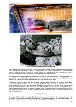 108
Corpo incorrupto de São Benedito, desde 1589
São Benedito é Protetor dos cozinheiros e também dos negros e ajuda todas as pessoas a viverem uma vida
santa fazendo com amor todas as tarefas, a começar pelas mais simples. Reverenciado e amado no Brasil
inteiro, principalmente pela Umbanda, é um dos Santos mais populares do país, principalmente entre a
população de origem africana, que o associa aos padecimentos do negro brasileiro.
São Benedito veio para a Umbanda com a missão sacrificial de acolher e cuidar dos Espíritos sofredores, os
endurecidos e os maldosos. É um grande Semiromba trabalhando no acolhimento desses Espíritos menos
esclarecidos, e encaminhando-os para tratamento espiritual, nas Escolas do Amor.
Uma tradição antiga no Brasil, pelo fato de vários “milagres” relativos à fartura de alimentos onde faltava,
efetuadas pelo Santo Frade, é manter uma imagem de São Benedito na cozinha, colocando aos seus pés,
todos os dias uma xícara com café. Geralmente, o café é o primeiro alimento a ser feito no dia; por isso, antes
de qualquer pessoa bebê-lo, dá-se uma xicará para São Benedito. Isso simboliza um ato importante, que é
oferecer a espiritualidade, antes de qualquer pessoa prová-lo, o primeiro alimento da casa, pedindo que nunca
falte o alimento de cada dia em sua mesa. Infelizmente é uma tradição que está se perdendo atualmente, por
falta de conhecimento.
**********//**********
A atuação da Fraternidade do Sagrado Coração de Maria em terras brasileiras é de suma importância, devido
ao trabalho caritativo de recolhimento e doutrinação de Espíritos recém-egressos do Reino da Kimbanda, a fim
de atender ao apelo de Jesus, quando conclamou os trabalhadores da última hora.
 