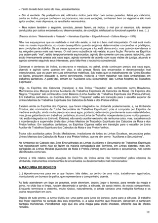 111
– Tanto do lado bom como do mau, acrescentamos.
– Sim é verdade. De preferência são utilizados índios para lidar com coisas pesadas, feitas por caboclos,
pretos ou índios, porque conhecem os processos, nas suas variações, conhecem bem os vegetais e são mais
aptos a obter, mais depressa, os resultados necessários.
– Mas notem também o seguinte, concluiu, jamais fazem, os índios, o mal por si mesmos, são sempre
conduzidos por outros encarnados ou desencarnados, de condição intelectual ou funcional superior à sua. (...)
(Trechos do livro: “Relembrando o Passado” – Narrativas Espíritas – Edgard Armond – Editora Aliança – 1976)
Não nos esqueçamos que na realidade o mal não existe; o mal é o bem mal interpretado. O mal está muito
mais na nossa impaciência, no nosso desequilíbrio quando exigimos determinadas concessões e privilégios,
sem condições de obtê-los. Se as trevas aparecem é porque a luz está demorando, mas quando acendemos a
luz ninguém pensa mais nas trevas. O mal como substância não existe; é pura ficção. Portanto, os Espíritos
que optam pelo “mal”, estão temporariamente equivocados, agindo tão somente com seu parco raciocínio, pois
estão imensamente presos aos seus egos, agindo somente de acordo com suas visões de justiça, atuando e
agindo somente seguindo seus interesses, pois falta-lhes o raciocínio consciencial.
Centenas e centenas de índios, ex-escravos e mestiços, no astral, ainda continuam presos aos seus egos,
vivendo e agindo como quando em vida, e são presas fáceis dos encarnados e desencarnados mal
intencionados, que os usam em suas artimanhas maléficas. São estes que os trabalhadores da “Linha Excelsa
de Santo, procuram dissuadir e, como conversores, incita-os a virem trabalhar nas lides umbandistas em
trabalhos caritativos. A partir daí, tornam-se “Auxiliares e/ou Secundários” das “Linhas Mestras de Trabalhos
Espirituais”.
Hoje, os Espíritos dos Caboclos (mestiços) e dos Índios “Traçados” são conhecidos como Boiadeiros,
Marinheiros e/ou Marujos (Linhas Auxiliares de Trabalhos Espirituais de Caboclos da Mata). Os Espíritos dos
Negros “Traçados” são conhecidos como Baianos (Linha Auxiliar de Trabalhos Espirituais dos Pretos-Velhos).
Em trabalhos caritativos, os Espíritos tidos como “Traçados” estão em transição para o escalão superior de
Linhas Mestras de Trabalhos Espirituais dos Caboclos da Mata e dos Pretos-Velhos.
Existem ainda os Espíritos dos Ciganos, que foram integrados na Umbanda posteriormente, e, na Umbanda
Crística, são nominados de “Linha Secundária de Trabalhos Espirituais”, pois é composta por Espíritos de
mediana evolução, ainda muito presos aos seus egos, portanto, externando grandemente suas materialidades,
mas, já se gabaritando em trabalhos caritativos; é uma Linha de Trabalho independente (como muitos pensam,
não estão integrados na Linha do Oriente), não sendo auxiliar exclusivo de nenhuma outra, mas, trabalham sob
a coordenação e supervisão direta das Linhas Mestras de Trabalhos Espirituais dos Caboclos da Mata e dos
Pretos-Velhos. Em trabalhos caritativos, os Espíritos Ciganos estão em transição para o escalão de Linha
Auxiliar de Trabalhos Espirituais dos Caboclos da Mata e dos Pretos-Velhos.
Todos são acolitados pelos Orixás Mediadores, irradiadores de todas as Linhas Excelsas, secundados pelas
Linhas Mestras dos Caboclos da Mata e dos Pretos-Velhos, que os têm como: “Auxiliares e Secundários”.
Na Umbanda do Caboclo das Sete Encruzilhadas as Linhas Auxiliares e Secundária de Trabalhos Espirituais
não trabalhavam como hoje se fazem na maioria esmagadora dos Terreiros, em Linhas distintas, mas sim,
agregadas às Linhas Mestras (Caboclos da Mata e Pretos-Velhos) como auxiliares e secundários, não sendo
identificados como tais.
Vamos a três relatos sobre atuações de Espíritos de índios ainda não “convertidos” pelos obreiros da
Umbanda, instrumentos inconscientes de encarnados ou desencarnados mal intencionados:
A MACUMBA DO BONECO
(...) Aproximamo-nos para ver o que faziam: três deles, ao centro de uma roda, trabalhavam agachados,
manipulando um boneco de palha, que representava o companheiro doente.
Ao lado acenderam um fogo de gravetos, onde deveriam, depois, jogar o boneco, para remate da magia e
perto, no chão liso e limpo, haviam desenhado a carvão, a silhueta, de corpo inteiro, do nosso companheiro.
Enquanto terminava o desenho, muito rústico, naturalmente, o artista cantava uma melopéia fanhosa e os
outros respondiam em coro.
Depois de tudo pronto, a turma dividiu-se: uma parte para junto do boneco, outra para a silhueta. O trabalho
era fincar espinhos no coração dos dois engenhos, e, a cada espinho que fincavam, dançavam e cantavam
cantigas monótonas. Percebemos logo que era uma magia para efeito imediato, diferente das de efeitos
remotos.
 
