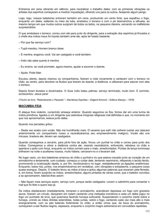 112
Entramos em cena vibrando em silêncio, para neutralizar o trabalho deles: com as primeiras vibrações os
artistas dos espinhos começaram a mostrar inquietação, olhando uns para os outros, farejando algum perigo.
Logo, logo, nossos batedores entraram também em cena, produzindo um vento forte, que espalhou o fogo,
enquanto um deles, saltando no meio da tuba, arrebatou o boneco e com o pé desmanchou a silhueta, ao
mesmo tempo em que muitos outros surgiram de todos os lados, na pequena clareira, cercando os malfeitores
surpreendidos.
O que arrebatara o boneco, correu com ele para junto do dirigente, para a extração dos espinhos já fincados e
o chefe dos índios maus foi trazido também ante ele, após ter lutado bastante.
– Por que faz serviço ruim?
– Tupã mandou. Homem branco disse.
– É mentira; enganou você. Vai ser castigado e você também.
– Índio não sabe quanto é mentira.
– Eu ensino, se você prometer, agora mesmo, ajudar a socorrer o doente.
– Ajuda. Pode falar.
Escutou atento, depois chamou os companheiros; fizeram a roda novamente e cantaram com o boneco no
chão, ao centro, para devolver os fluidos que tiraram do doente, a distância, e utilizaram para saturar com eles
o boneco.
Depois foram levados e doutrinados. O Guia índio bateu palmas: serviço terminado; muito bom. E sorrindo,
acrescentou: Jesus para!
(Trecho do livro: “Relembrando o Passado” – Narrativas Espíritas – Edgard Armond – Editora Aliança – 1976)
MACUMBA FEIA
O ataque fora violento, cumprindo ameaça anterior. Quando seguimos os fios, fomos dar em uma turma de
índios primitivos, ligados a um dirigente que ostentava insígnias religiosas mal definidas e que, no momento em
que nos aproximamos, estava junto deles.
Quando nos percebeu gritou:
– Desta vez acabo com vocês. Não me humilharão mais. O vexame que sofri não sofrerei outras vez (atacara
anteriormente um companheiro nosso e neutralizáramos seu empreendimento maligno). Vocês são uns
intrusos, bradava ele; devem ser castigados.
Quando começamos a cercá-lo, para pô-lo fora de ação, fincou um punhal no chão e correu para junto dos
índios. Começamos a vibrar a distância contra ele, visando neutralizá-lo; enfurecido, rebolava no chão e
apertava o peito com força, enquanto os índios corriam para o mato, amedrontados. Pontas de lança luminosas
brilharam na noite e auxiliares nossos, muito hábeis, cercaram-no e o levaram dali.
No lugar vazio, um dos batedores arrancou do chão o punhal e viu que estava cravado junto ao coração de um
animalzinho e lentamente, com cuidado, começou a cuidar dele, tentando reanimá-lo, refazendo o tecido ferido,
promovendo a cicatrização rápida, e, por fim, recolocando-o no lugar, restabelecendo as ligações anatômicas.
Enquanto, todos nós, juntos, nos empenhávamos em revitalizar, com vibrações e ectoplasma, o pequeno corpo
quase exangue. Depois. O batedor levou as mãos à boca e gritou algumas palavras que ecoaram pela floresta,
e, em breve, foram surgindo os índios, amedrontados, alguns pintados de várias cores, que o batedor convidou
a se aproximarem, falando-lhes assim:
– Não façam mais serviços assim, serviço ruim, porque serão castigados. Levem o cabritinho para consertar o
mal que foi feito e quero isso já.
Os índios obedeceram imediatamente, tomaram o animalzinho, acenderam depressa um fogo com gravetos
secos, fizeram um círculo, dançaram em rodam cantando uma melopéia monótona e cada um deles jogou no
fogo um punhado de erva, que queimava fazendo fumaça sufocante. Suspenderam o corpinho inerte sobre a
fumaça, unindo as mãos direitas estendidas, todas juntas, sobre o fogo, cantando cada vez mais alto e mais
energicamente, com os pés batendo fortemente no chão; e então vimos que, da boca do animalzinho,
começaram a sair fluidos negros, espessos, enquanto o corpinho magro estremecia em convulsões repetidas.
 