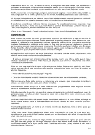 113
Colocaram-no então no chão, ao centro do círculo e esfregaram nele ervas verdes, que amassavam e
mascavam repetidamente, e que tiravam de um cestinho preso à cintura, até que por fim o cabritinho reviveu,
levantou-se nas perninhas trêmulas e, logo em seguida, com um salto, aterrorizado, fugiu para o mato.
Por fim, reuniram-se, como no princípio, dançando, demonstrando alegria e o nosso batedor entrou também na
roda, dançou com eles e, por fim, agradeceu que eles fizeram, mandado que se retirasse para suas malocas.
Ao regressar, indagávamos de nós mesmos, como pôde o batedor conseguir o ressuscitamento do cabritinho?
O restabelecimento das conexões venosas cortadas no coração do corpo enterrado vivo?
E concluímos pensando que, realmente, há muita coisa que o Pai concede aos humildes e pequenos e nega
aos sábios do mundo, e muita coisa que podem fazer os Espíritos desencarnados. Lembramo-nos de que
Jesus, nas suas prédicas, ensinava isso mesmo aos seus discípulos.
(Trecho do livro: “Relembrando o Passado” – Narrativas Espíritas – Edgard Armond – Editora Aliança – 1976)
ENTENDIMENTO
Eram inúmeros os pedidos de auxílio que estávamos recebendo de trabalhadores e médiuns atacados de
muitos modos por Espíritos inferiores, criando embaraços ao prosseguimento de certos trabalhos de cura.
Levados à consideração dos Benfeitores Espirituais, recebemos informações de que haveria providências
imediatas. Satisfazendo o pedido de auxílio, Jaúary, o Guia índio de um grupo de trabalhadores nossos, ia
partir para uma excursão na zona trevosa e fomos juntos. Eram índios que faziam trabalhos ruins. Em pouco
tempo, descendo, entraram em zona escura, atravessando lugares áridos, pedregosos, onde se viam, isolados
ou em pequenos grupos, Espíritos na mais abjeta e miserável condição.
Prosseguiam com mais cuidado até atingir uma escarpa rochosa de onde se avistara, lá para baixo, uma
planície, com arvoredo raquítico em terrenos alagadiços.
– É perigoso prosseguir sem entendimentos prévios, explicou Jaúary; seria luta na certa, quando nosso
objetivo é esclarecer e encaminhar irmãos nossos, ali refugiados, que servem de instrumentos para outros.
Tentaremos um entendimento.
Fixou em uma vara uma folha de papel, onde rabiscou uns sinais e fincou-se num montículo bem visível;
depois levou as mãos à boca e emitiu um silvo agudo e prolongado que ecoou bem longe, lá embaixo, na
planície, E aguardou.
– Posso saber o que escreveu naquele papel? Perguntei.
– Tracei uns sinais de paz e amizade. Conheço os índios que vivem aqui; são muito atrasados e violentos.
Mal terminara, uma flecha sibilou e cravou-se no barranco, junto ao aviso e logo várias outras, formando um
círculo a seu redor; eram setas pretas, com enfeites vermelhos.
O Guia levantou o braço e traçou no ar vários sinais circulares que percebemos serem dirigidos e auxiliares
seus que, provavelmente, estavam por ali, como proteção.
Pelo trilho que vinha da planície, veio subindo a escarpa, sorrateiramente, um índio bronzeado cujo cocar, de
penas amarelas e vermelhas, era bem visível; preso a este viam-se dois chifres curtos e recurvos, de pontas
voltadas para os lados.
Atrás dele, mais quatro índios, que também subiam, desconfiados, farejando o ar, como animais. Ao chegar ao
barranco onde estava o papel, o índio examinou-o sem tocá-lo, olhando em torno, rosnando, grunhindo,
suspeitoso.
O ar ficando pesado como um manto e um nevoeiro cinzento veio da planície, rente ao chão, quase que
toldando a visão das coisas.
Jaúary, muito calmo, do esconderijo onde estava, emitiu novo assovio e o grupo de índios sumiu logo,
escondendo-se no arvoredo. O Guia repetiu o assovio, com um silvo diferente que , afinal, foi respondido pelo
chefe índio, invisível no mato.
Jaúary, já bem visível, saiu, levantou os braços, mostrou que estava desarmado e gritou que queria falar com
eles, para bem deles, porque era um amigo. A resposta veio do mato dizendo eu ele podia ir. Foram então se
aproximando devagar, até a alguns passos deles. Quando se defrontaram, Jaúary estendeu a mão, mas o
outro encolheu-se e perguntou:
 
