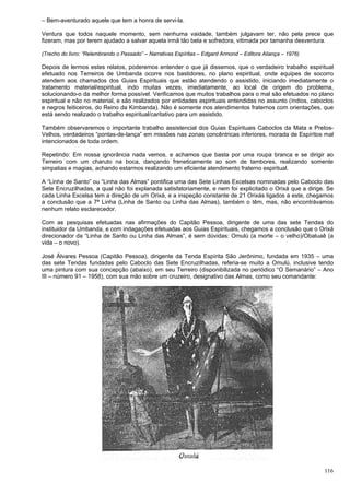 116
– Bem-aventurado aquele que tem a honra de servi-la.
Ventura que todos naquele momento, sem nenhuma vaidade, também julgavam ter, não pela prece que
fizeram, mas por terem ajudado a salvar aquela irmã tão bela e sofredora, vitimada por tamanha desventura.
(Trecho do livro: “Relembrando o Passado” – Narrativas Espíritas – Edgard Armond – Editora Aliança – 1976)
Depois de lermos estes relatos, poderemos entender o que já dissemos, que o verdadeiro trabalho espiritual
efetuado nos Terreiros de Umbanda ocorre nos bastidores, no plano espiritual, onde equipes de socorro
atendem aos chamados dos Guias Espirituais que estão atendendo o assistido, iniciando imediatamente o
tratamento material/espiritual, indo muitas vezes, imediatamente, ao local de origem do problema,
solucionando-o da melhor forma possível. Verificamos que muitos trabalhos para o mal são efetuados no plano
espiritual e não no material, e são realizados por entidades espirituais entendidas no assunto (índios, caboclos
e negros feiticeiros, do Reino da Kimbanda). Não é somente nos atendimentos fraternos com orientações, que
está sendo realizado o trabalho espiritual/caritativo para um assistido.
Também observaremos o importante trabalho assistencial dos Guias Espirituais Caboclos da Mata e Pretos-
Velhos, verdadeiros “pontas-de-lança” em missões nas zonas concêntricas inferiores, morada de Espíritos mal
intencionados de toda ordem.
Repetindo: Em nossa ignorância nada vemos, e achamos que basta por uma roupa branca e se dirigir ao
Terreiro com um charuto na boca, dançando freneticamente ao som de tambores, realizando somente
simpatias e magias, achando estarmos realizando um eficiente atendimento fraterno espiritual.
A “Linha de Santo” ou “Linha das Almas” pontifica uma das Sete Linhas Excelsas nominadas pelo Caboclo das
Sete Encruzilhadas, a qual não foi explanada satisfatoriamente, e nem foi explicitado o Orixá que a dirige. Se
cada Linha Excelsa tem a direção de um Orixá, e a inspeção constante de 21 Orixás ligados a este, chegamos
a conclusão que a 7ª Linha (Linha de Santo ou Linha das Almas), também o têm, mas, não encontrávamos
nenhum relato esclarecedor.
Com as pesquisas efetuadas nas afirmações do Capitão Pessoa, dirigente de uma das sete Tendas do
instituidor da Umbanda, e com indagações efetuadas aos Guias Espirituais, chegamos a conclusão que o Orixá
direcionador da “Linha de Santo ou Linha das Almas”, é sem dúvidas: Omulú (a morte – o velho)/Obaluaê (a
vida – o novo).
José Álvares Pessoa (Capitão Pessoa), dirigente da Tenda Espírita São Jerônimo, fundada em 1935 – uma
das sete Tendas fundadas pelo Caboclo das Sete Encruzilhadas, referia-se muito a Omulú, inclusive tendo
uma pintura com sua concepção (abaixo), em seu Terreiro (disponibilizada no periódico “O Semanário” – Ano
III – número 91 – 1958), com sua mão sobre um cruzeiro, designativo das Almas, como seu comandante:
 