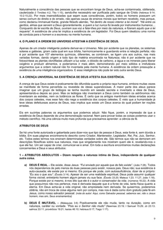 9
Naturalmente a consciência das pessoas que se encontram longe de Deus, acha-se contaminada, obliterada,
cauterizada (I Timóteo 4:2; Tito 1:15), sendo-lhe necessário ser purificada pelo sangue de Cristo (hebreus 9:14;
10:2-10,22). Por mais insensibilizadas que sejam suas consciências, porém, todos os homens possuem um
senso comum do direito e do errado, não apenas causa de ensinos morais que tenham recebido, mas porque,
como declarou Immanuel Kante, grande filósofo alemão, “há dentro de nosso interior a lei moral”. “Há entre os
gentios, almas que servem a Deus ignorantemente, a quem a luz nunca foi levada por instrumentos humanos…
Conquanto da lei escrita de Deus, ouviram sua voz a falar-lhes por meio da natureza, e fizeram aquilo que a lei
requeria”. A existência de uma lei implica a existência de um legislador. Foi Deus quem idealizou uma norma
de conduta para o homem e a escreveu na mente humana.
4. O PLANO E A ORDEM DO UNIVERSO ATESTAM A EXISTÊNCIA DE DEUS.
Apenas de um criador inteligente poderia derivar-se o Universo. Não por acidente que os planetas, os sistemas
solares e galáxias, giram cada qual em sua órbita, harmonicamente e guardando entre si relação perfeita; não
é por acidente que 107 elementos químicos, diferentes, se combinam, se ligam uns aos outros, nas mais
variadas formas, dando origem a todo tipo de matéria encontrada na Natureza; não é por acidente que na
fotossíntese as plantas clorofiladas utilizam a luz solar, o dióxido de carbono, a água e os minerais para liberar
oxigênio e produzir alimentos, e poderíamos ir mais além, demonstrando por meio sólidos e irrefutáveis
argumentos que a ordem natural não foi inventada pela mente humana. A existência da ordem pressupõe a
existência de uma inteligência organizadora. E essa inteligência não pode ter sido outra senão Deus.
5. A CRENÇA UNIVERSAL NA EXISTÊNCIA DE DEUS ATESTA SUA EXISTÊNCIA.
A crença de que Deus existe é praticamente tão difundida quanto a própria raça humana, embora muitas vezes
se manifeste de forma pervertida ou revestida de ideias supersticiosas. A maior parte dos ateus parece
imaginar que um grupo de teólogos se tenha reunido em sessão secreta e inventado a ideia de Deus,
apresentando-a depois ao povo. Mas os teólogos não inventaram a Deus como também os astrônomos não
inventaram as estrelas, nem os botânicos as flores. É certo que os antigos mantinham ideias erradas acerca
dos corpos celestes, mas esse fato não nega a existência dos corpos celestes. E visto que a humanidade já
teve ideias defeituosas acerca de Deus, isso implica que existe um Deus acerca do qual podiam ter noções
erradas.
Eis em sucintas palavras os argumentos que podemos aduzir. Não fique, porém, a impressão de que a
existência de Deus depende de uma demonstração racional. Nem para provar todas as coisas podemos usar o
método científico. Há uma ciência muito mais profunda que precisamos aprender: a ciência da fé.
ATRIBUTOS DE DEUS
Se há uma fonte autorizada e gabaritada para dizer-nos que tipo de pessoa é Deus, esta fonte é, sem dúvida a
bíblia. Em suas páginas encontramo-lo descrito como Criador, Mantenedor, Legislador, Rei, Pai, Juiz, Senhor,
etc. Todos estes termos nos ensinam determinadas verdades sobre ele. São termos que não se demoram em
descrições filosóficas sobre sua natureza, mas que singelamente nos mostram quem ele é, revelando-nos o
que ele faz. Um ser capaz de criar, comunicar-se e amar. Em toda a escritura encontramos muitas declarações
concernentes a Deus e seus atributos:
1 – ATRIBUTOS ABSOLUTOS – Dizem respeito a natureza íntima de Deus, independente de qualquer
outra coisa.
a) DEUS É REAL – Ele existe, disse Jesus: “Fui enviado por aquele que de fato existe”. (João 7:28). Todos
nós dependemos de pelo menos de duas pessoas para existir, nossos pais. Deus não; sua existência é
auto-causada; ele existe por si mesmo. Eis porque ele pode, com autossuficiência, dizer de si próprio:
“Eu sou o que sou”. (Êxodo 3:14). Apesar de ser uma realidade espiritual, Deus pode assumir qualquer
forma visível; entretanto homem algum jamais viu sua face. (Êxodo 33:20; Mateus 1:23; 11:27; João 1:18).
Porque existe por si mesmo, é-nos dito que ele é o autor e conservador da vida. (números 16:22). A vida
que possuímos não nos pertence, mas é derivada daquele que é a fonte de vida, tanto física quanto a
eterna. Em Deus acha-se a vida original, não emprestada nem derivada. Se quisermos, poderemos
obtê-la, não em troca de coisa alguma nem por compra, mas nos é dada como dom gratuito pela fé em
Jesus, como nosso salvador pessoal. (nota do autor: Aqui, como Salvador pessoal, sabemos ser, não o Jesus
homem, mas sim, Seus ensinamentos)
b) DEUS É IMUTÁVEL – (Malaquias 3:6) Positivamente ele não muda, tanto na duração, como em
natureza, caráter ou vontade. “Pois eu o Senhor não mudo” (Neemias 23:19; I Samuel 15:29; Jó 23:13;
salmos 33:11; provérbios 19:21; Isaías 46:10; hebreus 6:17; Tiago 1:17).
 