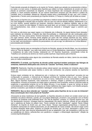 118
Cada decisão emanada do dirigente ou do mentor do Terreiro, desde que calcada nos ensinamentos crísticos,
na razão e no bom senso, é acatada pelos Espíritos que militam na Casa, trabalhando de acordo com eles.
Devido ao animismo exacerbado do dirigente, os Guias Espirituais não conseguem demovê-lo de certas
práticas, e, ficam somente assistindo. Se por ventura observarem excessos que irão diminuir a prática da
caridade, amor e humildade, afastam-se, deixando espaço para a manifestação do ego, que, com o tempo,
logicamente o Terreiro será comandando por Espíritos levianos. O Tempo é o melhor juiz de todas as coisas.
Mas porque os Espíritos da Luz permitem que dirigentes e médiuns tomem decisões equivocadas no Terreiro?
Por mais refulgente e elevado seja um Espírito, nem por isso nos coibi de atitudes infelizes, obedecendo a Lei
do Livre Arbítrio, quando optamos por posturas, caminhos obscuros ou objetivos nefastos, seja na vida
privada, ou mesmo na vida religiosa. O máximo que pode fazer, por um tempo, é nos influenciar a deixarmos
tais comportamentos, mas, vendo o insucesso, retiram-se, deixando o “protegido” seguir o caminho que
escolheu.
Em tudo na vida temos que seguir regras e na Umbanda não é diferente. As regras básicas foram deixadas
pelo instituidor da Umbanda, o Caboclo das Sete Encruzilhadas, e, infelizmente não são continuadas pelos
profitentes. Por isso vemos tantos Terreiros fechando, tantos médiuns batendo cabeça sem se encontrarem
em lugar nenhum, tantos Terreiros sendo dirigidos por quem não tem outorga espiritual pra isso, tantos
adeptos migrando para outras religiões, pelo fato de não terem mais a segurança de uma real Guia Espiritual
ao seu lado, pois escolheram o caminho do personalismo, do culto ao ego, em detrimento às “Linhas Mestras”,
preconizadas pelo fundador.
Vamos agora atentar para as orientações do Espírito de Ramatis, através de Hercílio Maes, que nos esclarece
sobre os “Pais de Segredo”, que nada mais seriam que os Orixás Mediadores, responsáveis, inspecionadores
e irradiadores de cada Linha Excelsa, totalizando em 147 Espíritos Superiores, comandando Linhas de
Trabalhos com centenas de obreiros do mesmo quilate espiritual, responsáveis pela Umbanda:
As nossas considerações sobre alguns dos comentários de Ramatis estarão em itálico, dentro de uma tabela,
para um melhor entendimento:
PERGUNTA: É verdade, que Espíritos de elevado quilate espiritual também participam das falanges de
Umbanda, habilmente disfarçados sob a forma de “cascões” de Pretos, Índios e Caboclos?
RAMATÍS: Realmente, Espíritos de elevada estirpe sideral operam nas atividades de Umbanda; alguns deles
foram até canonizados pela Igreja Católica e outros são conhecidos nas próprias sessões do espiritismo
kardecista.
Embora sejam entidades de luz, disfarçam-se sob o invólucro de “cascões perispirituais” evocados de sua
configuração no passado, e misturam-se às falanges primitivas de Umbanda (Nota do autor: Como “falanges
primitivas, entendemos serem os trabalhadores da Linha de Santo), habituando os seus comandados à prática do
Bem. Alguns Espíritos Superiores, mais audaciosos e heróicos, chegam a penetrar nos agrupamentos de
kimbandeiros, minando os processos da magia negra e semeando bons propósitos, embora cumprindo todas as
exigências e superstições próprias da Lei da Magia Africana. A sua atuação, à guisa de “pontas de lança”
comandadas pelo mundo angélico, enfraquece as hostes malfeitoras dos magos negros, num trabalho perigoso,
pertinaz e exaustivo, que resulta em verdadeira “sabotagem” a favor do Bem!
PERGUNTA: Que se deve entender por “cascões” usados pelos Espíritos de luz no seio da Umbanda?
Essa conceituação não é mais própria da Teosofia?
(Consoante às obras mediúnicas de bom gabarito, os Espíritos elevados só entram em contato visível com as
entidades nos planos inferiores, quando, por sua própria deliberação, envolvem o seu perispírito com os fluidos
grosseiros do ambiente onde pretendem atuar. Um “Pai de Segredo”, portanto, é o Espírito Superior que, sob
um devotamento incomum, consegue fazer-se materializado nos planos inferiores, através do seu perispírito
sob a aderência de fluidos do próprio meio. Trecho extraído da obra “Libertação”, capítulo “Numa Cidade
Estranha”, do Espírito de André Luiz, por Chico Xavier: “Nossas organizações perispiríticas, à maneira de
escafandro estruturado em material absorvente, por ato deliberado de nossa vontade, não devem reagir contra
as baixas vibrações deste plano. Estamos na posição de homens que, por amor, descessem a operar num
imenso lago de Iodo; para socorrer eficientemente os que se adaptaram a ele, são compelidos a cobrir-se com
as substâncias do charco, sofrendo-lhes com paciência e coragem a influenciação deprimente”. (Edição da
Livraria Espírita Brasileira).)
 
