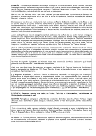 119
RAMATÍS: Conforme explicara Helena Blavatsky e é crença de todos os teosofistas, eram “cascões” com certa
inteligência instintiva herdada após a morte dos seus donos, que se comunicavam nas sessões mediúnicas, em
vez de Espíritos desencarnados conforme preceitua o Espiritismo. No entanto, o próprio Olcoot, um dos mais
íntimos de Blavatsky, mais tarde admitiu que ela havia se equivocado.
Mas no caso dos Espíritos de luz, que usam “cascões” para se comunicarem nos trabalhos de Terreiros de
Umbanda o acontecimento nada tem a ver com a teoria da Sociedade Teosófica esposada por Madame
Blavatsky e bastante ingênua.
Desnecessário vos dizer que o instrumento mais poderoso e eficiente do Espírito imortal é a mente. Nada se faz
ou se cria antes de o Espírito operar no plano mental e ajustar-se à energia necessária para lograr o seu
empreendimento no campo físico. O poder mental cria e destrói, redime ou infelicita; tanto pode ser exercido
para o bem como para o mal! Os mundos físicos, na realidade, são os produtos materializados daquilo que
Deus pensou em sua Mente Divina! Igualmente, o homem também é o produto de sua atividade mental, pois é o
resultado exato do que pensou e praticou!
Assim, os Espíritos de elevada categoria espiritual, poderosos no usufruto do seu poder mental, conseguem
mentalizar suas antigas formas perispirituais de índios, pretos, caboclos e demais configurações primárias já
vividas no passado. Então eles adaptam-se às características peculiares das falanges de Umbanda, aceitando o
sacrifício de envergarem as indumentárias grosseiras e primitivas, a fim de enfraquecerem as atividades dos
magos negros. Os médiuns, cambonos e demais íntimos dos Terreiros passam a conhecer esses Espíritos
Superiores travestidos em “cascões” ou formas primárias, como “Pais de Segredo” ou “Pais de Mironga”.
(Nota do Médium (Hercílio Maes): Em visita a conhecido Terreiro de Curitiba e atendendo a fraternal convite em noite de
homenagem ao Cristo-Jesus, fui surpreendido pela vidência, quando o conhecido Índio Jupará modificou-se para a figura de
abalizado Espírito familiar aos nossos trabalhos de mesa, acenando-me com travesso sorriso nos lábios. Aliás, foi assim que
também descobri o segredo do Caboclo Nho Quim, quando após um trabalho no gênero, ele desapareceu na sua figura
sertaneja e surgiu como o iniciado Fuh-Planuh, antigo sacerdote dos pagodes chineses. Fuh-Planuh viveu na Indochina e foi
irmão da progenitora física de Ramatís.)
Os “Pais de Segredo” explicitados por Ramatis, nada mais seriam que os Orixás Mediadores que vieram
pontificar cada uma das Sete Linhas Excelsas de Umbanda.
Cada uma das Sete Linhas Excelsas tem a inspeção constante de 21 Espíritos dotados de faculdades e
poderes extraordinários, totalizando 147. Esses Espíritos tiveram encarnação terrena, e hoje, galgaram a
condição de Espíritos Superiores.
(...) “Espíritos Superiores — Reúnem a ciência, a sabedoria e a bondade. Sua linguagem, que só transpira
benevolência, é sempre digna, elevada, e frequentemente sublime. Sua superioridade os torna, mais que os
outros, aptos a nos proporcionar as mais justas noções sobre as coisas do mundo incorpóreo, dentro dos
limites do que nos é dado conhecer. Comunicam-se voluntariamente com os que procuram de boa fé a
verdade e cujas almas estejam bastante libertas dos liames terrenos, para a compreender; mas afastam-se dos
que são movidos apenas pela curiosidade ou que, pela influência da matéria, se desviam da prática do bem.
Quando, por exceção, se encarnam na Terra, é para cumprir uma missão de progresso, e então nos oferecem
o tipo de perfeição a que a humanidade pode aspirar neste mundo”. (...) (Livro dos Espíritos – Allan Kardec)
.
PERGUNTA: Devemos admitir que todos os Índios, Caboclos e Pretos-Velhos, participantes da
Umbanda são entidades da luz?
RAMATÍS: As legiões e falanges de Umbanda são constituídas de Índios, Caboclos, Pretos-Velhos e Negros
africanos, sob o comando de pajés, caciques, babalaôs, chefes e “Pais de Segredo”, sendo, estes últimos,
minorias.
“Sob o comando de pajés, caciques, babalaôs, chefes”, Ramatis nos remete a serem os trabalhadores das
Linhas Mestras de Trabalhos Espirituais dos Guias Caboclos da Mata e dos Guias Pretos-Velhos. Quanto aos
“Pais de Segredo”, são os Orixás Mediadores, no total de 147, por isso, a minoria.
Os demais são Espíritos primitivos, desconfiados, agressivos e mesmo vingativos, caso os encarnados abusem
de sua ingenuidade ou submissão. Lembram as próprias forças agrestes da Natureza, que tanto destroem,
como produzem toda sorte de benefícios.
 