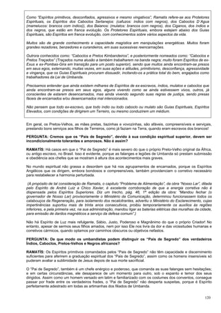 120
Como “Espíritos primitivos, desconfiados, agressivos e mesmo vingativos”, Ramatis refere-se aos Protetores
Espirituais, os Espíritos dos Caboclos Sertanejos: (cafuzos: índios com negros), dos Caboclos D´Agua
(mamelucos: brancos com índios)), dos Baianos: (mulatos: brancos com negros), dos Ciganos, dos índios e
dos negros, que estão em franca evolução. Os Protetores Espirituais, embora estejam abaixo dos Guias
Espirituais, são Espíritos em franca evolução, com conhecimentos sobre vários aspectos da vida.
Muitos são de grande conhecimento e capacidade magística em manipulações energéticas. Muitos foram
grandes rezadores, benzedores e curandeiros, em suas sucessivas reencarnações.
Outrora conhecidos como: “Caboclos e Pretos Kimbandeiros”, e posteriormente nomeados como: “Caboclos e
Pretos Traçados” (Traçados numa alusão a também trabalharem na banda negra; muito foram Espíritos de ex-
Exus e ex-Pombas-Gira em transição para um posto superior), sendo que muitos ainda encontram-se presos
em seus egos, externando, muitas vezes, em suas ações e atitudes, primitivismo, desconfiança, agressividade
e vingança, que os Guias Espirituais procuram dissuadir, incitando-os a prática total do bem, engajados como
trabalhadores da Lei de Umbanda.
Precisamos entender que ainda existem milhares de Espíritos de ex-escravos, índios, mulatos e caboclos que
ainda encontram-se presos em seus egos, alguns vivendo como se ainda estivessem vivos, outros, já
conscientes de estarem desencarnados, mas ainda vivendo segundo suas regras de justiça, sendo presas
fáceis de encarnados e/ou desencarnados mal intencionados.
Não pensem que todo ex-escravo, que todo índio ou todo caboclo ou mulato são Guias Espirituais, Espíritos
Elevados, com condições de dirigirem um Terreiro, ou mesmo conduzirem um médium.
Em geral, os Pretos-Velhos, as mães pretas, tiazinhas e vovozinhas, são afáveis, compreensíveis e serviçais,
prestando bons serviços aos filhos de Terreiros, como já faziam na Terra, quando eram escravos dos brancos!
PERGUNTA: Cremos que os “Pais de Segredo”, devido à sua condição espiritual superior, devem ser
incondicionalmente tolerantes e amorosos. Não é assim?
RAMATÍS: Há casos em que o “Pai de Segredo” é mais severo do que o próprio Preto-Velho original da África,
ou antigo escravo, no Brasil. Isso é evidente, porque as falanges e legiões de Umbanda só prestam submissão
e obediência aos chefes que se mostram à altura dos acontecimentos mais graves.
No mundo espiritual não grassa a desordem que há nos agrupamentos de encarnados, porque os Espíritos
Angélicos que os dirigem, embora bondosos e compreensíveis, também providenciam o corretivo necessário
para restabelecer a harmonia perturbada.
(A propósito de tal consideração de Ramatis, o capitulo “Problema de Alimentação”, da obra “Nosso Lar”, ditada
pelo Espírito de André Luiz a Chico Xavier, é excelente corroboração de que a energia corretiva não é
dispensada pelos Espíritos Superiores. Diz um trecho, pág. 46, 1ª edição da obra: “Mandou fechar (o
governador de Nosso Lar) provisoriamente o Ministério da Comunicação, determinou funcionassem todos os
calabouços da Regeneração, para isolamento dos recalcitrantes, advertiu o Ministério do Esclarecimento, cujas
impertinências suportou mais de trinta anos consecutivos, proibiu temporariamente os auxílios às regiões
inferiores, e pela primeira vez, na sua administração, mandou ligar as baterias elétricas das muralhas da cidade,
para emissão de dardos magnéticos a serviço da defesa comum”.)
Não há Espírito de Luz mais refulgente, Sábio, Justo, Poderoso e Magnânimo do que o próprio Criador! No
entanto, apesar de sermos seus filhos amados, nem por isso Ele nos livra da dor e das vicissitudes humanas e
corretivos cármicos, quando optamos por caminhos obscuros ou objetivos nefastos.
PERGUNTA: De que modo os umbandistas podem distinguir os “Pais de Segredo” dos verdadeiros
Índios, Caboclos, Pretos-Velhos e Negros africanos?
RAMATÍS: Os Espíritos primitivos comandados pelos “Pais de Segredo” não têm capacidade e discernimento
suficientes para aferirem a graduação espiritual dos “Pais de Segredo”, assim como os homens insensíveis só
puderam avaliar a sublimidade de Jesus depois de sua morte sacrificial.
O “Pai de Segredo”, também é um chefe enérgico e poderoso, que comanda as suas falanges sem hesitações;
e em certas circunstâncias, ele desaparece de um momento para outro, sob o espanto e temor dos seus
dirigidos. Assim como um homem versado em latim e familiarizado com os costumes dos conventos, consegue
passar por frade entre os verdadeiros frades, o “Pai de Segredo” não desperta suspeitas, porque é Espírito
perfeitamente adestrado em todas as artimanhas dos filiados de Umbanda.
 
