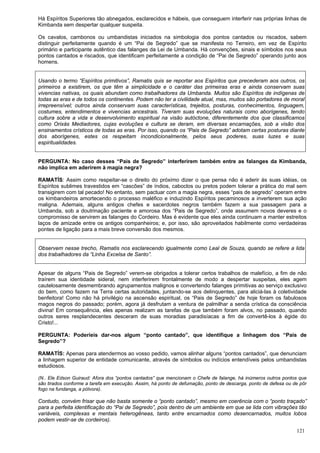 121
Há Espíritos Superiores tão abnegados, esclarecidos e hábeis, que conseguem interferir nas próprias linhas de
Kimbanda sem despertar qualquer suspeita.
Os cavalos, cambonos ou umbandistas iniciados na simbologia dos pontos cantados ou riscados, sabem
distinguir perfeitamente quando é um “Pai de Segredo” que se manifesta no Terreiro, em vez de Espírito
primário e participante autêntico das falanges da Lei de Umbanda. Há convenções, sinais e símbolos nos seus
pontos cantados e riscados, que identificam perfeitamente a condição de “Pai de Segredo” operando junto aos
homens.
Usando o termo “Espíritos primitivos”, Ramatis quis se reportar aos Espíritos que precederam aos outros, os
primeiros a existirem, os que têm a simplicidade e o caráter das primeiras eras e ainda conservam suas
vivencias nativas, os quais abundam como trabalhadores da Umbanda. Muitos são Espíritos de indígenas de
todas as eras e de todos os continentes. Podem não ter a civilidade atual, mas, muitos são portadores de moral
irrepreensível; outros ainda conservam suas características, trejeitos, posturas, conhecimentos, linguagem,
costumes, entendimentos e vivencias ancestrais. Tiveram suas evoluções naturais como aborígenes, tendo
cultura sobre a vida e desenvolvimento espiritual na visão autóctone, diferentemente dos que classificamos
como Orixás Mediadores, cujas evoluções e cultura se deram, em diversas encarnações, sob a visão dos
ensinamentos crísticos de todas as eras. Por isso, quando os “Pais de Segredo” adotam certas posturas diante
dos aborígenes, estes os respeitam incondicionalmente, pelos seus poderes, suas luzes e suas
espiritualidades.
PERGUNTA: No caso desses “Pais de Segredo” interferirem também entre as falanges da Kimbanda,
não implica em aderirem à magia negra?
RAMATÍS: Assim como respeitar-se o direito do próximo dizer o que pensa não é aderir às suas idéias, os
Espíritos sublimes travestidos em “cascões” de índios, caboclos ou pretos podem tolerar a prática do mal sem
transigirem com tal pecado! No entanto, sem pactuar com a magia negra, esses “pais de segredo” operam entre
os kimbandeiros amortecendo o processo maléfico e induzindo Espíritos pecaminosos a inverterem sua ação
maligna. Ademais, alguns antigos chefes e sacerdotes negros também fazem a sua passagem para a
Umbanda, sob a doutrinação paciente e amorosa dos “Pais de Segredo”, onde assumem novos deveres e o
compromisso de servirem as falanges do Cordeiro. Mas é evidente que eles ainda continuam a manter estreitos
laços de amizade entre os antigos companheiros; e, por isso, são aproveitados habilmente como verdadeiras
pontes de ligação para a mais breve conversão dos mesmos.
Observem nesse trecho, Ramatis nos esclarecendo igualmente como Leal de Souza, quando se refere a lida
dos trabalhadores da “Linha Excelsa de Santo”.
Apesar de alguns “Pais de Segredo” verem-se obrigados a tolerar certos trabalhos de malefício, a fim de não
traírem sua identidade sideral, nem interferirem frontalmente de modo a despertar suspeitas, eles agem
cautelosamente desmembrando agrupamentos malignos e convertendo falanges primitivas ao serviço exclusivo
do bem, como fazem na Terra certas autoridades, juntando-se aos delinquentes, para aliciá-las à coletividade
benfeitora! Como não há privilégio na ascensão espiritual, os “Pais de Segredo” de hoje foram os fabulosos
magos negros do passado; porém, agora já desfrutam a ventura de palmilhar a senda crística da consciência
divina! Em consequência, eles apenas realizam as tarefas de que também foram alvos, no passado, quando
outros seres resplandecentes desceram de suas moradias paradisíacas a fim de convertê-los à égide do
Cristo!...
PERGUNTA: Poderíeis dar-nos algum “ponto cantado”, que identifique a linhagem dos “Pais de
Segredo”?
RAMATÍS: Apenas para atendermos ao vosso pedido, vamos alinhar alguns “pontos cantados”, que denunciam
a linhagem superior de entidade comunicante, através de símbolos ou indícios entendíveis pelos umbandistas
estudiosos.
(N.. Ele Edson Guiraud: Afora dos “pontos cantados” que mencionam o Chefe de falange, há inúmeros outros pontos que
são tirados conforme a tarefa em execução. Assim, há ponto de defumação, ponto de descarga, ponto de defesa ou de pôr
fogo na fundanga, a pólvora).
Contudo, convém frisar que não basta somente o “ponto cantado”, mesmo em coerência com o “ponto traçado”
para a perfeita identificação do “Pai de Segredo”, pois dentro de um ambiente em que se lida com vibrações tão
variáveis, complexas e mentais heterogêneas, tanto entre encarnados como desencarnados, muitos lobos
podem vestir-se de cordeiros).
 