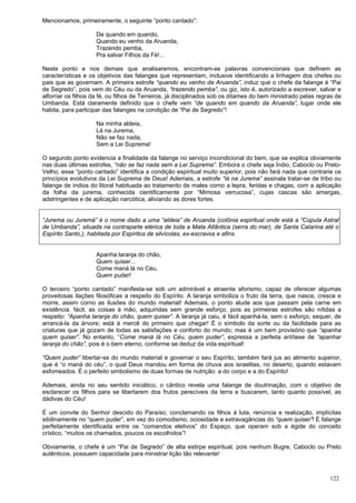 122
Mencionamos, primeiramente, o seguinte “ponto cantado”:
De quando em quando,
Quando eu venho da Aruanda,
Trazendo pemba,
Pra salvar Filhos da Fé!...
Neste ponto e nos demais que analisaremos, encontram-se palavras convencionais que definem as
características e os objetivos das falanges que representam, inclusive identificando a linhagem dos chefes ou
pais que as governam. A primeira estrofe “quando eu venho da Aruanda”, induz que o chefe da falange é “Pai
de Segredo”, pois vem do Céu ou da Aruanda, “trazendo pemba”, ou giz, isto é, autorizado a escrever, salvar e
alforriar os filhos da fé, ou filhos de Terreiros, já disciplinados sob os ditames do bem ministrado pelas regras de
Umbanda. Está claramente definido que o chefe vem “de quando em quando da Aruanda”, lugar onde ele
habita, para participar das falanges na condição de “Pai de Segredo”!
Na minha aldeia,
Lá na Jurema,
Não se faz nada,
Sem a Lei Suprema!
O segundo ponto evidencia a finalidade da falange no serviço incondicional do bem, que se explica obviamente
nas duas últimas estrofes, “não se faz nada sem a Lei Suprema”. Embora o chefe seja Índio, Caboclo ou Preto-
Velho, esse “ponto cantado” identifica a condição espiritual muito superior, pois não fará nada que contrarie os
princípios evolutivos da Lei Suprema de Deus! Ademais, a estrofe “lá na Jurema” assinala tratar-se de tribo ou
falange de índios do litoral habituada ao tratamento de males corno a lepra, feridas e chagas, com a aplicação
da folha da jurema, conhecida cientificamente por “Mimosa verrucosa”, cujas cascas são amargas,
adstringentes e de aplicação narcótica, aliviando as dores fortes.
“Jurema ou Juremá” é o nome dado a uma “aldeia” de Aruanda (colônia espiritual onde está a “Cúpula Astral
de Umbanda”, situada na contraparte etérica de toda a Mata Atlântica (serra do mar), de Santa Catarina até o
Espírito Santo,), habitada por Espíritos de silvícolas, ex-escravos e afins.
Apanha laranja do chão,
Quem quiser...
Come maná lá no Céu,
Quem puder!
O terceiro “ponto cantado” manifesta-se sob um admirável e atraente aforismo, capaz de oferecer algumas
proveitosas ilações filosóficas a respeito do Espírito. A laranja simboliza o fruto da terra, que nasce, cresce e
morre, assim corno as ilusões do mundo material! Ademais, o ponto alude aos que passam pela carne em
existência. fácil, as coisas à mão, adquiridas sem grande esforço, pois as primeiras estrofes são nítidas a
respeito: “Apanha laranja do chão, quem quiser”. A laranja já caiu, é fácil apanhá-la, sem o esforço, sequer, de
arrancá-la da árvore; está à mercê do primeiro que chegar! É o símbolo da sorte ou da facilidade para as
criaturas que já gozam de todas as satisfações e conforto do mundo; mas é um bem provisório que “apanha
quem quiser”. No entanto, “Come maná lá no Céu, quem puder”, expressa a perfeita antítese de “apanhar
laranja do chão”, pois é o bem eterno, conforme se deduz da vida espiritual!
“Quem puder” libertar-se do mundo material e governar o seu Espírito, também fará jus ao alimento superior,
que é “o maná do céu”, o qual Deus mandou em forma de chuva aos israelitas, no deserto, quando estavam
esfomeados. É o perfeito simbolismo de duas formas de nutrição: a do corpo e a do Espírito!
Ademais, ainda no seu sentido iniciático, o cântico revela uma falange de doutrinação, com o objetivo de
esclarecer os filhos para se libertarem dos frutos perecíveis da terra e buscarem, tanto quanto possível, as
dádivas do Céu!
É um convite do Senhor descido do Paraíso, conclamando os filhos à luta, renúncia e realização, implícitas
sibilinamente no “quem puder”, em vez do comodismo, ociosidade e extravagâncias do “quem quiser”! É falange
perfeitamente identificada entre os “comandos eletivos” do Espaço, que operam sob a égide do conceito
crístico, “muitos os chamados, poucos os escolhidos”!
Obviamente, o chefe é um “Pai de Segredo” de alta estirpe espiritual, pois nenhum Bugre, Caboclo ou Preto
autênticos, possuem capacidade para ministrar lição tão relevante!
 